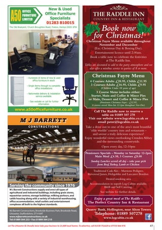 47Let The Uttoxeter & Cheadle Voice take your business to 15,000 local homes. To advertise, call 01538 751629 or 07733 466 970.
Take a drive out to one of the area’s most beautiful
‘olde worlde’ country inns and restaurants -
and savour a truly delicious experience!
Enjoy wonderful views overlooking Croxden Abbey
and the surrounding countryside.
Open every day, 12-10pm
Pensioners Specials - Monday to Saturday 12-2pm
Main Meal £4.50, 3 Courses £8.00
Sunday Lunches served all day - take your pick
from Beef,Turkey, Lamb or Chicken
Traditional Cask Ales - Marstons Pedigree,
Reverend James, Hobgoblin and Lancaster Bomber.
Heated smoking area
Accommodation in superb Log Cabins available,
B&B and Self Catering.
See website for further details.
Quarry Bank, Hollington, near Alton Towers
Telephone: 01889 507278
www.logcabin.co.uk
Enjoy a great meal atThe Raddle -
The Perfect Country Inn & Restaurant
Book now
for Christmas!Christmas Fayre Menu available throughout
November and December
(Exc. Christmas Day & Boxing Day).
Entertainment licence until 2.00am.
Book a table now to celebrate the festivities
at The Raddle Inn.
Tables are decorated to add to the party atmosphere and we
also offer a minibus service to parties of 8 or more.
Christmas Fayre Menu
4 Courses:Adults £20.95, Childs £11.95
3 Courses:Adults £16.95, Childs £9.95
(Children Under 10 years of age)
3 Course Menu includes either:
Starter, Main and Coffee & Mince Pies
or Main, Dessert and Coffee & Mince Pies
(Pensioners Christmas Fayre - £12.95,
4 courses served Mon-Sat 12-2pm throughout Nov-Dec)
Call The Raddle now to reserve a
table on 01889 507 278
Visit our website www.logcabin.co.uk or
email peter@logcabin.co.uk
C O N S T R U C T I O N S
Serving the community since 1976
MJ Barrett Constructions,Brookside Business Park,Brookside Road,
Uttoxeter,Staffordshire,ST14 8AT
www.mjbarrettconstructions.co.uk
Tel:01889 564 253 • Fax:01889 564 210
F
M J Barrett Constructions supply and erect all types of
agricultural and industrial buildings,including grain stores,
equestrian centres,storage buildings,milking parlours,and
cattle housing along with a variety of industrial warehousing,
office accommodation,retail outlets and entertainment
complexes all built to the highest standards.
 