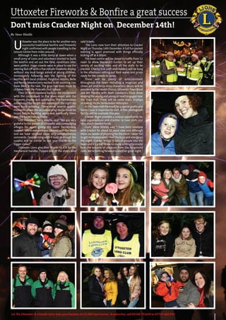 49Let The Uttoxeter & Cheadle Voice take your business to 15,000 local homes. To advertise, call 01538 751629 or 07733 466 970.
Uttoxeter Fireworks & Bonfire a great success
Don't miss Cracker Night on December 14th!
By Steve Shields
U
ttoxeter was the place to be for another very
successful traditional bonfire and fireworks
night confirmed with people travelling to the
Leisure Centre from miles around.
Although it was a little damp at dawn when a
small army of Lions and volunteers started to build
the bonfire and set out the field, conditions later
were perfect. Huge crowds were in place to see the
evening kick off with a five minute fireworks display
without any loud bangs aimed at young children.
Immediately following was the lighting of the
bonfire with local children, Paighton Adams, Belle
and Nancy Newton very excited to be assisting Lion
Dave Allen in the task. The guys had been made by
children from the Picknalls First School.
Then DJ Matt Goodwin built up the excitement
with the countdown to the main event and the
fireworks display was spectacular. The tremendous
colours and the height and coverage in the night sky
were truly amazing. There were several quieter
moments when the accompanying music could be
heard before building again and eventually there
was the breathtaking finale.
Lion President Terry Adams said “We are very
grateful to the people of Uttoxeter and surrounding
villages for again giving the event tremendous
support. I think everyone was pleased with the show
and we have received some very complimentary
comments. Despite rising costs it looks as though the
surplus will be similar to last year thanks to the
bigger crowd.”
Uttoxeter Lions give their thanks to JCB for the
mechanical handler, Tippers and all the shops who
sold tickets.
The Lions now turn their attention to Cracker
Night onThursday 14th December. A full fun packed
evening is again promised with things officially
kicking off at 6.00pm.
The town centre will be closed to traffic from 12
noon to allow Warwick’s Funfair to set up their
variety of exciting rides and all the stalls to be
erected. Charity and craft stall-holders will be busy
in the afternoon setting out their wares and prizes
ready for the crowds to arrive.
There will be plenty of entertainment
throughout the town including a magician and
clown act and fancy dress characters. Music will be
provided by the Heath Chorus, UttoxeterTown Band
and MY Theatre with Matt Goodwin’s Disco show
keeping the young and young at heart engaged near
the Town Hall. There will be some static displays
including the Air Ambulance Helicopter.
In theTown Hall there will be a special grotto and
Santa Claus is expected to visit. A free photograph
facility will be available this year.
Cracker Night provides a unique opportunity for
local organisations and charities to have stalls and
raise much needed funds.
Lions’ Steve Shields said “I have been involved
with Cracker for about 20 years now and although
there are weeks of planning for the event I never fail
to get motivated when I feel the buzz and energy on
the night. Cracker brings in lots of people into the
town and it’s great to see so many smiling faces and
hear the screams of pleasure from the fairground
rides. We’re looking forward to another great night.”
 