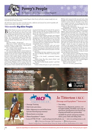 50 If you are responding to an advertisement in The Uttoxeter & Cheadle Voice, please let the advertiser know. Thank you for your support.
Povey’s People
By Radio Stoke’s Owd Grandad Piggott
B
ig Alice Turpin was one to watch out for and
carry your cup level if you were in her
company. She drank pints of beer, took snuff
and could get quite physical if she took a dislike to
you, especially if she was having a bad run at
bingo. Not many people argued with Big Alice
Turpin. She could kickstart a Boeing 747. One
night in Tummy Dawkins’s pub, she said to the
landlord,
‘Ah want a bottle... Ast got one?’
‘What sort o’ bottle?’ asked Tummy.‘Ah’ve got
a whisky bottle or a pop bottle… pop bottles’re
charged on, whisky bottles anna.’
Giz a whisky bottle’, growled Big Alice. Ah’ve
got tack a sample up th’ospital…’
The next morning, Big Alice stood waiting for
the bus with the whisky bottle containing the urine
sample on the top of her basket. She hadn’t been
told how much to take and the amount that she
had put in the whisky bottle would have done
credit to a drayhorse. As Big Alice stood by the bus
stop, three of them were just coming out of the
bookies. Owd Grandad Piggott, Club Paper Jack
and Gummy Webster were in transit from the
bookies to The Old Hut and jostled Big Alice as
they passed. A ham sized fist shot out and nearly
knocked Club Paper Jack’s head off. He emitted a
bellow of pain and she was winding another one
up but the other two skipped quickly out of reach
before she could land it.
Owd Grandad Piggott growled and skipped
evenfaster as Alice approached. The three of them
disappeared in the general direction of the Old
Hut. Big Alice was over halfway to the hospital
when she suddenly realised that the whisky bottle
containing the urine sample had gone. She knew
immediately where it had gone.
She emitted an atrocious oath and swore
vengeance on all three of them when she got back.
Luckily, when she got to the hospital, she was given
a proper sample bottle and the procedure was able
to continue.
Meanwhile, the three musketeers were round
the back of Whalley Wembley’s examining their
plunder.
‘Looks a bit cloudy’, commented Gummy
Webster.
‘Didner know Big Alice drank whisky’ said
Owd Grandad Piggott
‘Big Alice’ll drink bloody anythin’’, said Club
Paper Jack.
‘Come on then, let’s give it a go!’, said Gummy
Webster. Jack unscrewed the top and took a deep
draught. It was halfway down his throat before he
realised it wasn’t what he thought it was. There
was a mighty ‘whooosh’ as he sprayed the back
doors of the shop and spluttered wildly, his eyes
sticking out like organ stops.
‘Wuuuuugh!’, he bellowed. ‘Bloody hell - that’s
wicked Wuuuuugh... woooosh… oh God!’
‘What’s up with thee??’,asked Owd Grandad
Piggott,‘Atner used ter good whisky??’ Club Paper
Jack handed him the bottle, ‘Ere - they taste it’, he
gasped, his eyes streaming. Owd Grandad Piggott
took a gulp, his face turned green, but he didn’t
spray Whalley Wembley’s back door, he sprayed
Gummy Webster. There followed several minutes
of atrocious language and a loud smash as Club
Paper Jack hurled the bottle into the side of a skip.
Jack then ran round to the front of the shop and
bought a bottle of water. An inquest into the
contents of the whisky bottle deduced that what
was in the bottle definitely wasn’t whisky and Owd
Grandad Piggott remembered that the previous
evening, he had seen Big Alice taking the bottle
from Tummy Dawkins and that evening, he found
out why Big Alice had wanted it.
None of them dared to tackle Big Alice Turpin
over the incident but the looks on their faces told
Alice exactly what had happened and for the next
few weeks, she walked around with a smile on her
face. One night in the pub, Owd Grandad Piggott
ventured to say to Alice in a low voice
‘Ah’ll ‘ave thee fer that!’
‘They an’ ‘oo’s army’, grinned Alice.
Each month Radio Stoke’s Owd Grandad Piggott (Alan Povey) will write a unique insight into our
local life and its many characters.
His infectious, humorous slant on people provides a different and unusual mix which hopefully will
bring a warm smile to the faces of our readers.
This month: Big Alice Turpin
Owd Grandad Piggott
Go to the new website
www.owdgrandadpiggott.co.uk
and download tracks from the original
Owd Grandad Piggott LP record which
was recorded live by Alan Povey in
The George and Dragon pub in Long-
ton in 1977 and sold over 6,000 copies
in North Staffordshire inside 6 months.
• Dressage Training
• Pole/Grid work clinics
• Rider Alignment on and off the horse
(private/shared/group sessions)
• Biomechanics screenings
• Pilates/Equipilates™ classes
• Test riding
• Improve your alignment, posture, core
strength/stability, flexibility and range of
movement, development your horses way
of going and build your partnership
• Available for private and group sessions,
clinics, pony clubs and riding clubs
Contact 07796 175 128 • email mcfequestrian@outlook.com • visit www.mcfequestrian.co.uk
Jo Titterton Dressage / MCF equestrian • @mcfequestrian
Marsh Cottage Farm, Uttoxeter Road, Draycott, Stoke-on-Trent, Staffordshire ST11 9NR
Jo Titterton UKCC
Dressage and EquipilatesTM
Instructor
 