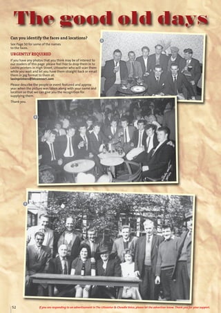 The good old days
Can you identify the faces and locations?
See Page 50 for some of the names
to the faces.
URGENTLY REQUIRED
If you have any photos that you think may be of interest to
our readers of this page please feel free to drop them in to
Lavins printers in High Street, Uttoxeter who will scan them
while you wait and let you have them straight back or email
them in jpg format to them at:
lavinprinters@btconnect.com
Please describe the people or event featured and approx
year when the picture was taken along with your name and
location so that we can give you the recognition for
supplying them.
Thank you.
1
2
3
52 If you are responding to an advertisement in The Uttoxeter & Cheadle Voice, please let the advertiser know. Thank you for your support.
 