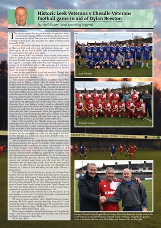 T
he charity match that we publicised in the previous Voice
went ahead on Sunday (19th November) and what a terrific
afternoon we all had.The event was in aid of Dylan Beeston,
a young lad from Leek, and the game and other activities raised
just under £700.
A crowd of around 100 people turned out on a cold afternoon
at Harrison Park and with forty odd players taking part - our
thanks go to all you from Cheadle, Leek and surrounding areas
for your support for such a good cause.
It was Sammy Elks’ idea initially to put on the event and he
takes the credit for the organisation and the success of the event.
His team Cheadle Veterans put up a real good performance on the
day against a younger Leek team that was strengthened by a
number of ex Leek Town players. The score was 4-1 to Leek (i
think) but of course that was immaterial on the day as the day
wasn’t all about the football.
I must say the game was of a real high standard. Though legs,
oxygen and hair were in short supply and waistlines had bulged,
there was no shortage of skills.
The Leek team was dominant and so it should have been! With
players such as Wayne Corden who of course played league
football with the Vale, Mansfield and Leyton Orient on show you
would expect that. He was the star of the Leek side but he had one
or two who pushed him close. With a strikeforce of former Leek
Town players Dave Sutton and Darren Twigg, chances were made
and taken and with John Diskin and Matt Beeby marshalling the
back four, opportunities for Sam’s team were sparse.
Jim Lockett, who had put the team together ,showed one of his
many talents by playing his part on the right flank. He is a real
character. Apart from being a ‘copper’, which we shouldn’t hold
against him too much, he follows both Stoke and England football
teams home and away. He manages Leek Town TV, follows the
club when his other commitments allow and regularly dons a
stewards coat at our home games. He’s also a family man with
children and a long suffering wife and finds time on a Sunday
morning to run a team in Ladsandads. Some workload!!!
Man of the match for the Cheadle team was undoubtedly
goalkeeper Scott Jones. I don’t know whether he had expected such
a busy afternoon but he made numerous fine saves and was taking
all the accolades in the bar post match. Mark Alcock was always
prompting his team from midfield and Chris Nixon showed
glimpses why he was rated one of the best left backs in the area.
Frankie Bull put in a shift for the team who all stuck to their task
against difficult opponents.
After the game we had a couple of hours in the bar where some
old friends joined us and gave us the benefit of their wisdom! Geoff
Hodgkinson an old schoolmate was there. I occasionally see him
at a Stoke fixture. Malc Ward and wife Rona joined us and
proceeded to tell us the same tales we’ve heard a hundred times
and my old mate Smithy and Donna popped over in support. The
old lad’s memory gets worse! Highly likely that all the heading of
the ball he did in his career has taken its toll. Our teams competed
against one another many times over the years but Al only
remembers the odd game they won! I have to take into account
that he’s a lot older than me and obviously time diminishes the
memory so i listen to him and then put him right. Always a
pleasure pal.
The highlight of the day for me was to see our old mate Leon
Carney turn out.He came over from Australia just for the game,
what a fantastic achievement. I knew earlier in the week that he
had managed to get a flight over. I got a call from the landlord of
the Dyers Arms around 4 30 on Friday afternoon saying i’ve got a
mate of yours from Aussie sitting in my pub. Quick change and
off I went and that’s where we spent most of the next three days,
propped up against the bar in various pubs in Leek.
He’s got an unbelievable memory has Leon. We spent a lot of
time together in our youth. He kept me thoroughly entertained and
brought back memories long forgotten........
We went to watch our former club Cheadle United on Sunday
morning. We had a good morning watching them win 5-1 and
meeting up with old friends and colleagues. We bumped into Curly
(not literally!), Beacon, Jagger, Webby, Wooky and co, enjoyed the
usual banter before returning to Leek.
What a great weekend, we raised some money for a worthwhile
cause, Leek Town won, watched some football, met old friends
and had a few glasses of beer. Bliss.
All the best, Bake.
Historic Leek Veterans v Cheadle Veterans
football game in aid of Dylan Beeston
by Neil Baker, local sporting legend
Leek Veterans
Cheadle Veterans
Former Cheadle United legend Leon Carney flew from Australia to take part in the
Leek Veterans v Cheadle Veterans football match which is a magnificent gesture.
Leon is pictured with our own Neil Baker and Sammy Elks on the right.
 