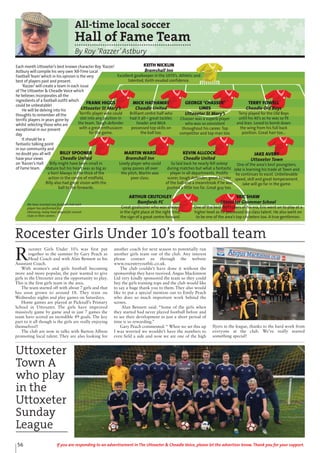 56 If you are responding to an advertisement in The Uttoxeter & Cheadle Voice, please let the advertiser know. Thank you for your support.
All-time local soccer
Hall of Fame Team
By Roy ‘Razzer’Astbury
Each month Uttoxeter’s best known character Roy ‘Razzer’
Astbury will compile his very own ‘All-Time Local
Football Team’which in his opinion is the very
best of players past and present.
‘Razzer’will create a team in each issue
of The Uttoxeter & Cheadle Voice which
he believes incorporates all the
ingredients of a football outfit which
could be unbeatable!
He will be delving into his
thoughts to remember all the
terrific players in years gone by
whilst selecting those who are
exceptional in our present
day.
It should be a
fantastic talking point
in our community and
no doubt you all will
have your views
on ‘Razzer’s Hall
of Fame team.
FRANK HIGGS
Uttoxeter St Mary’s
Terrific player who could
slot into any position in
the team. Tough defender
with a great enthusiasm
for the game.
MICK HATHAWAY
Cheadle United
Brilliant centre half who
had it all – great tackler,
header and Mick
possessed top skills on
the ball too.
GEORGE ‘CHASSER’
LINES
Uttoxeter St Mary’s
Chasser was a superb player
who was so consistent
throughout his career. Top
competitor and top man too.
TERRY FOWELL
Cheadle Old Boys
Terry played for the Old Boys
until his 40’s as he was so fit
and lean. Loved to bomb down
the wing from his full back
position. Great hair too...
BILLY SPOONER
Cheadle United
Billy might have been small in
stature but his heart was as big as
a lion! Always in the thick of the
action in the centre of midfield,
Billy also had great vision with the
ball to the forwards.
MARTIN WARD
Bramshall Inn
Lovely player who could
spray passes all over
the pitch, Martin was
poor class.
KEVIN ALLCOCK
Cheadle United
So laid back he nearly fell asleep
during matches but what a fantastic
player in all departments. Prolific
scorer, tough defender, great header
of the ball and a meanstreak if he was
pushed a little too far. Great guy too.
JAKE AVERY
Uttoxeter Town
One of the area’s best youngsters,
Jake is learning his trade at Town and
he continues to excel. Unbelievable
speed, skill and great temperament.
Jake will go far in the game.
ARTHUR CRUTCHLEY
Bamfords FC
Great goalscorer who was always
in the right place at the right time,
the sign of a great centre forward.
ERIC SHAW
Uttoxeter Grammar School
One of the best footballers of his era, Eric went on to play at a
higher level as he possessed top class talent. He also went on
to be one of the area’s top cricketers too. A true gentleman.
KEITH NICKLIN
Bramshall Inn
Excellent goalkeeper in the 1970’s. Athletic and
talented, Keith exuded confidence.
We have inserted one football club each
player has performed for.
Obviously, many have played for several
clubs in their careers.
R
ocester Girls Under 10’s was first put
together in the summer by Gary Peach as
Head Coach and with Alan Bennett as his
Assistant Coach.
With women’s and girls football becoming
more and more popular, the pair wanted to give
girls in the Uttoxeter area the opportunity to play.
This is the first girls team in the area.
The team started off with about 7 girls and that
has soon grown to around 18. They train on
Wednesday nights and play games on Saturdays.
Home games are played at Picknall’s Primary
School in Uttoxeter. The girls have improved
massively game by game and in just 7 games the
team have scored an incredible 49 goals. The key
part to it all though is the girls are really enjoying
themselves!!
The club are now in talks with Burton Albion
promoting local talent. They are also looking for
another coach for next season to potentially run
another girls team out of the club. Any interest
please contact us through the website
www.rocesteryouthfc.co.uk.
The club couldn’t have done it without the
sponsorship they have received. Angus Mackinnon
Ltd very kindly sponsored the team so they could
buy the girls training tops and the club would like
to say a huge thank you to them. They also would
like to put a special mention out to Emily Peach
who does so much important work behind the
scenes.
Alan Bennett said: “Some of the girls when
they started had never played football before and
to see their development in just a short period of
time is so rewarding.”
Gary Peach commented: “ When we set this up
I was worried we wouldn’t have the numbers to
even field a side and now we are one of the high
flyers in the league, thanks to the hard work from
everyone at the club. We’ve really started
something special!
Rocester Girls Under 10’s football team
Uttoxeter
Town A
who play
in the
Uttoxeter
Sunday
League
 
