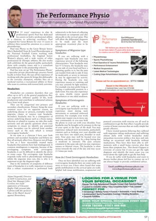 57Let The Uttoxeter & Cheadle Voice take your business to 15,000 local homes. To advertise, call 01538 751629 or 07733 466 970.
LOOKING FOR A VENUE FOR
YOUR SPECIAL OCCASION?
Choose The Fully Refurbished Cheadle Cricket Club Function Room!
• Located in a beautiful setting • Very Competitive Rates • Fully Licensed
PERFECT FOR
• Christenings • Birthday Parties • Funerals • Retirements • Group Meetings
• Anniversaries • Sports Presentation Evenings • Wedding Receptions
• Corporate Functions
BOOK YOUR SPECIAL OCCASION EVENT NOW!
For Enquiries and Bookings Telephone Mrs Tracey Degg on
01538 750356 or 07971 668 608
email tracey.degg66@gmail.com
Choose The Fully Refurbished CHEADLE CRICKET CLUB FUNCTION ROOM
Adam Fitzgerald, Director
of ADF Construction, and
Head Site Manager John
Gordon, two loyal
supporters of Uttoxeter
Rugby Club, present Jake
Cabrera with the sponsor’s
Man of the Match Award
against Shrewsbury.
The Performance Physio
by Paul Williamson, Chartered Physiotherapist
W
ith 25 years’ experience in elite &
professional sports Paul has dedicated
his careers as both a professional athlete
& a clinician to achieving excellence. Paul
competed for Great Britain for over 11 years in
athletics then turned his attention to a career in
physiotherapy.
Paul was Physio to the Great Britain Senior
Men’s Basketball Team & Lead Physiotherapist at
the National Football Centre working with
professional footballers, the England Senior
Women’s players and a wide variety of other
professional & Olympic athletes. He also works
with celebrities & the general public particularly
those with complex issues and is a consultant
physiotherapist to the premiership referee’s.
Paul has now set up ‘The Performance Physio’
a specialist private physiotherapy practice based
locally in lower Tean. He uses all his experience of
working with elite sports & brings this philosophy
to the everyday champion, whether they are a
weekend warrior, a recreational athlete or those
who want to continue with normal daily activities.
Headaches:
Headaches are common disorders that can
affect up to 66% of the general population; they
can negatively influence quality of life, work
productivity and contribute to substantial sickness
leave from work places.
They can be categorised into primary and
secondary classifications. Primary being the most
common occur for no apparent reason, no
underlying disease or process, examples include
migraine, cluster or tension type headache.
Secondary headache may be a consequence of
serious underlying disease such as a brain tumor,
infection or related to trauma, we take this really
seriously and ask specific questions about your
symptoms to ensure we identify any potential
cause. Secondary can be referred from another
source such as the neck which is termed
‘cervicogenic headache’.
In my time as a clinician I have seen both
primary and secondary headaches and believe me
they all seriously affect lives. However not all hope
is lost as I have successfully treated many
headaches that patients have had misdiagnosed. A
common misdiagnosis is migraine, because of the
overlapping symptoms with cervicogenic
headache; it can be difficult to identify the driver
or route cause. The cerviogenic type headache
responds really well to physiotherapy techniques
whilst the migraine does not, this is why it is
important to get the diagnosis right.
Due to the similarity of symptoms of different
types of headaches it is really important to ensure
that a robust examination is performed both
subjectively in the form of collecting
information on symptoms and also
physically to the cervical spine. This
will allow the differential diagnosis
to be made and the most
appropriate treatment plan to be
created.
Symptoms of Migraine type
headache:
If you are suffering with a
migraine type headache you may
experience several of the following
characteristics. Your headache may
last 4-72 hours; the headache may
be one side of your head and have a
pulsating quality to it, but the pain
can wander from side to side. It may
be moderately or severe in intensity
& may be aggravated by activity.
During the headache you may
experience nausea or vomiting and
you may certainly be light sensitive.
For example you may prefer lying or
finding a comfortable position in a
dark room. You may also experience
an aura, double vision speech
disturbances or one sided weakness.
Symptoms of Cervicogenic
Headache:
If you are suffering with a
cervicogenic type headache you may
experience onset during neck
movements or sustained awkward
positions. For example your work
station may require you to move one
way continuously or you may hold
the phone to your ear with your shoulder. Your
headache may be brought on by pressure to the top
of your spine or the base of the skull. You may
experience reduced neck movements, particularly
rotation such as looking over your shoulder and
you may have one sided arm, shoulder or neck
pain. Your pain may well be located over one
eyebrow, and the pain may be a deep boring that
is moderate in intensity. The pain remains
consistent to the same side and you may experience
nausea or blurred vision. The headache is often
worse towards the end of the day and may occur
2-3 times per week.
How do I Treat Cervicogenic Headaches:
Once we have identified you are suffering with
a cervicogenic headache there are some really nice
ways to treat you. I have often found that some
gentle mobilisations to the cervical spine are really
helpful. Soft tissue mobilisation, acupuncture and
postural correction with exercise are all used in
combination to get the best effect. I usually provide
a series of home exercises that are really simple but
greatly effective.
I have treated patients believing they suffered
with migraines taking medications and suffering
almost daily with violent headaches make
miraculous recoveries within a few days and only
feeling an occasional mild headache without
medications. They have then been able to self-
maintain with a small home exercise plan that
keens then symptom free. This doesn’t happen to
everyone of course but if you can get the right
diagnosis and identify the main cause you can
travel down the right path to get the best help.
If you do suffer with headaches and want to
discuss further please feel free to contact me as I
am always happy to provide confidential advice.
Email: paul@theperformancephysio.com
www.theperformancephysio.com
We believe you deserve the best.
So we have taken 25 years elite level experience
to create a service that is available to everyone.
 