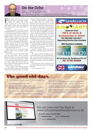 58 If you are responding to an advertisement in The Uttoxeter & Cheadle Voice, please let the advertiser know. Thank you for your support.
F
irstly, thank you very much to your
response of me missing last month’s
column. The phone calls, emails,
people stopping me in the shops and
supermarkets asking what had happened
after explaining that in fact I had a bad virus
and vertigo.
Anyway now back to the darts, my good
friend Mick Barker once again asked me over
to Cheadle to present the Tean and District
League trophies. Then again from there to
Bradley House in Uttoxeter to present the
Summer League trophies after their finals
night which indeed was a very good night.
The Finals on the night, the Fred Sharpe
Doubles with Karen Osborne and Andrew
Graham Bradley House B versus Nikki
Shenton and Mark Wheat Blythe Inn with
Karen and Andy the winners.
They also went on to win the League
doubles beating Tracey and Kirk Connell
Black Swan C.
Next to the oche were the ladies singles
with the most games winner Christina
Maxwell Old Star A versus Linda Dutton
Roston Inn with Linda winning 2-1 making
it a very good night indeed for the Roston Inn
team also winning the LVA Cup and the
Leion trophy with a plus aggregate of 40, add
to that Division 1 runners up.
Team Captain Terry Weston, Debbie
Airey, Alison Ball, Linda Dutton, Nick Jeffery,
Neil Gerrard and Graham Hays, Colin Ufton
who hit a 140 finish the highest in the league.
The Mens Singles Final was an all Bradley
House affair with best friends Craig
Hampson versus Andy Graham, two of the
best, and what a final with one leg each Andy
on a double in the last game, Craig needing
150 steps up to the oche. First treble 20,
second dart treble 18 leaving double 18, third
darts on the inside of the double just missing
– what a finish that would have been! Andy
throws in his double first dart to win the
trophy for the second year running. Very well
played lads, you are a credit to the game.
Bradley House also won the Memorial
Cup, team along with Andy, Karen, Craig,
Dawn Meeson, John Holding and K. Murray.
Teams roll of honours Division 1 Winners
The Blythe Inn, Division 2 winners Black
Swan A, runners up Old Star.
Division 3 winners Black Swan D, RU
Three Tuns C. Wooden Spoonists the Vernon
Arms.
The league committee handed me some
money, this will be sent onto Dementia UK.
Also a very good friend is going to do a 20
mile walk to try to raise some more funds for
the cause. A big thank you for that Mr John
Austin.
So it’s that time of the year again to wish
you all a Very Merry Christmas and A Happy
New Year.
For now take care, Dave
On the Oche
By Dave Jones of Uttoxeter
Life President of the Uttoxeter and District Darts League.
The Good Old Days photographs on pages 44-45 have been identified
as:
1 Three Tuns Uttoxeter darts side, 1957
2 Uttoxeter Lads at Butlins Holiday Camp in 1966
Ken Sutton, Roger Croft, Brian Prince, Ian Hadrell, John Gibson,
John Carter, Chris Bird, Dave Lowe & Geoff Greaves
3 The Old White Horse pub in Uttoxeter, customers pictured in the
1950’s
Back Row: Dave Lynch, ?, Harry Crutchley. Ken Bailey, George
Bailey, Graham Barratt, ?
Front Row: Les Crutchley, Reg Lane, Nellie Lane, ?, Eileen Lynch
4 Westlands Road, Uttoxeter residents celebrating VE Day in 1945
5 Uttoxeter's Lyndsey Foster, Dave Hollins & Ron Foster Pictured in
the 70’s at their Stonemasons Yard in Chapel Street Cheadle
6 Cheadle United FC pictured around 6 years ago. The players are
pictured with some of the fantastic United Committee Members,
tremendous, dedicated servants to the club for many, many decades.
The good old days
You can now read The Voice at
www.uttoxeterandcheadlevoice.co.uk
You can also contact us via social media:
@uttoxeter_voice search for Uttoxeter Voice
search for Uttoxeter Voice
 