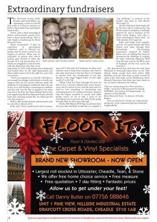 8 If you are responding to an advertisement in The Uttoxeter & Cheadle Voice, please let the advertiser know. Thank you for your support.
T
wo Uttoxeter women, Kelly
Bradley and Steph Black, are
attempting a coast to coast 84
mile walk in 4 days in memory of
Kelly’s big brother Dan and Steph’s
mum Lesley.
Lesley, after a short neurological
illness, unfortunately passed away
from a brain haemorrhage. This is
why Steph is fundraising for Brain
Research Trust.
Steph commented: “I had no
experience of neurological
conditions until it affected my
family, and my mum is proof it can
happen to anyone. Mum was an
extremely fit person who always
looked after herself so when she
became ill it was devastating. As a
family we struggled to come to terms
with the illness but also had a year
long battle in 2013 with getting mum diagnosed
and looked after by the right department, her
illness didn’t seem to fit in the right box every day
was torture.
“From our experience as a family I feel there is
not enough knowledge, which leads to hardly any
support and care for certain illnesses under the
umbrella of neurological conditions. After all, one
in five of us will develop a neurological condition
and the only way for this to happen is for more
research to be done into these illnesses that is why
I am supporting the Brain Research Trust with the
hope that amazing people like my Mum get the
care they deserve.”
Kelly’s older brother Daniel, unfortunately took
his own life in March 2012.
Kelly said: “I have fundraised in Dan’s memory
since 2013. Not only do I fundraise for these vital
charities and to keep Dan’s memory alive but to
also raise awareness to the fact that it can happen
to anyone from any background at any age.
Suicide is the single biggest killer of men aged
under 45 in the UK.
“When I first lost Dan I thought I’d never be
able to live 5 minutes without him, never mind 5
years, but I’ve learnt to live with the pain and I’ve
tried to turn something so devastating into
something positive by raising awareness, trying to
stop the stigma attached to suicide and make
people aware it’s ok to talk. I want to do
everything I can to prevent any other family going
through what we have gone through.”
On the 29th March 2018 Dan would have been
40 years old, and Kelly would like to complete a
“big challenge” in memory of her
brother who died on 16th March
2012 aged 33.
On the 12th April 2018 Steph will
be 40 years old, to embrace her big
40 she wants to complete a challenge
inspired by and in memory of her
Mum Lesley Rogers, who after a
short neurological illness died on
16th October 2013 aged 66.
Kelly and Steph work together
and are very good friends who have
helped each other through their
devastating, life-changing
experiences. Inspired by Steph’s
Mum’s love of walking they have set
themselves the challenge of walking
84 miles following Hadrians Wall
from the East coast to the West coast
of England, all the way across the
country!!!
The determined duo will start the trek from
Wallsend in Newcastle-Upon-Tyne on the 29th
March which would have been Dan’s 40th
Birthday, each day they hope to walk around 20
miles a day with stops at East Wallhouses, Once
Brewed, Newtown, then three days later finish on
the 1st April at Bowness On Solway.
They are raising money for three charities....
SOBS - Survivors of Bereavement by Suicide
PAPYRUS - Prevention of Young Suicide - In
memory of Dan Bradley
Brain Research Trust - in memory of Lesley
Rogers
You can donate by visiting our virgin money
giving site: www.virginmoneygiving.com/team/
stephandkelly
Extraordinary fundraisers
Kelly and her older brother, Daniel Steph and her mum Lesley
 