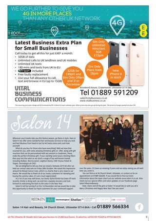 9Let The Uttoxeter & Cheadle Voice take your business to 15,000 local homes. To advertise, call 01538 751629 or 07733 466 970.
Latest Business Extra Plan
for Small Businesses
Call today to get all this for just £40* a month:
• 32GB of data
• Unlimited calls to UK landlines and UK mobiles
• Unlimited UK texts
• 180 mins and texts from UK to EU
• included
• Free faulty replacement
• Use your full allowance to call,
text and browse in EU (up to 15GB)
Brookend House, Crakemarsh, Uttoxeter ST14 5BL
Tel 01889 591209
sales@vitalbusiness.co.uk
www.vitalbusiness.co.uk
Sim Only
Unlimited
mins/text
5GB
£15pm
32GB for
£40pm and
Sim Only Offers
end 21st
December
Sim Only
Plans from
£8pm
New
iPhone 8
in stock
The recurring price plan charge will be increased by RPI in March of each calendar year. Other prices may also go up during the plan. *All prices & charges quoted are plus VAT
Wherever your travels take you this festive season, go there in style. Here at
Salon14 we offer some wonderful hair and beauty services to help you look
and feel fabulous from head to toe! So let Santa come early and treat
yourself!
What do you buy for those who have everything? Well we have that
covered for you, with some amazing Christmas gifts on offer, along with gift
vouchers that can be personalised with any amount or treatment, these
make the perfect Christmas gift. If your wanting some luxury stocking fillers
then pop into the salon as we stock a range of top well-known brands
including Redken, Morroccanoil, Leighton Denny, CND Vinylux Polish St
Tropez, Dermalogica & CACI.
We are delighted to tell you that we raised a fantastic £319.02 after we
held our annual cake sale on Friday 20th October. We raised this impressive
amount for Breast Cancer Care, which is a charity that is very close to our
hearts. We would like to thank all of our lovely customers for donating and
buying the yummy cakes, it’s very much appreciated.
As a lot of you may well know, our lovely Stylist Kirstie has been off work
recently. Kirstie is doing well, we wish her a speedy recovery and look
forward to welcoming her back to the salon in the New Year.
Salon14 will be turning 9 on the 1st December and we would like to take
this opportunity to thank our loyal customers for your continued support
over the years. It’s been an amazing 9 years and we enjoy seeing you all each
time you come in.
You can find us at 34 Church Street, Uttoxeter, or contact us for an
appointment on 01889 566334. If you would like to find out more
information about the team check out our website www.salon14.co.uk. Also
check out our special offers and salon updates on our Facebook page
Salon14hairandbeauty.
Kate, Claire and all the girls at Salon 14 would like to wish you all a
Merry Christmas and Happy New Year! See you soon!
Salon 14 Hair and Beauty, 34 Church Street, Uttoxeter ST14 8AA • Call 01889 566334
 