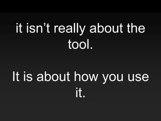 it isn’t really about the
tool.
It is about how you use
it.
 