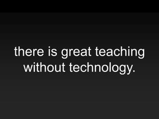 there is great teaching
without technology.
 