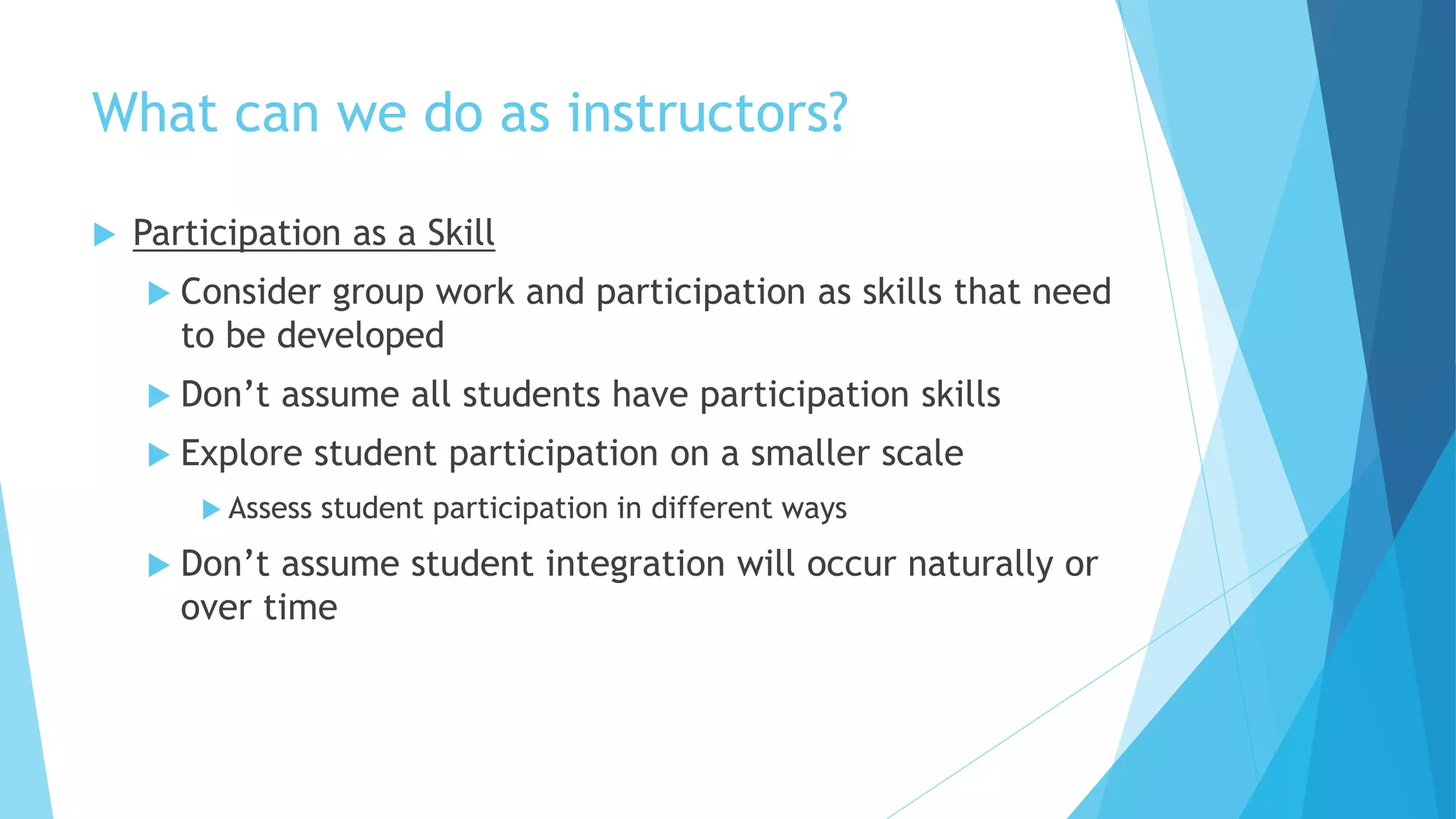 What can we do as instructors?
 Participation as a Skill
 Consider group work and participation as skills that need
to be developed
 Don’t assume all students have participation skills
 Explore student participation on a smaller scale
 Assess student participation in different ways
 Don’t assume student integration will occur naturally or
over time
 
