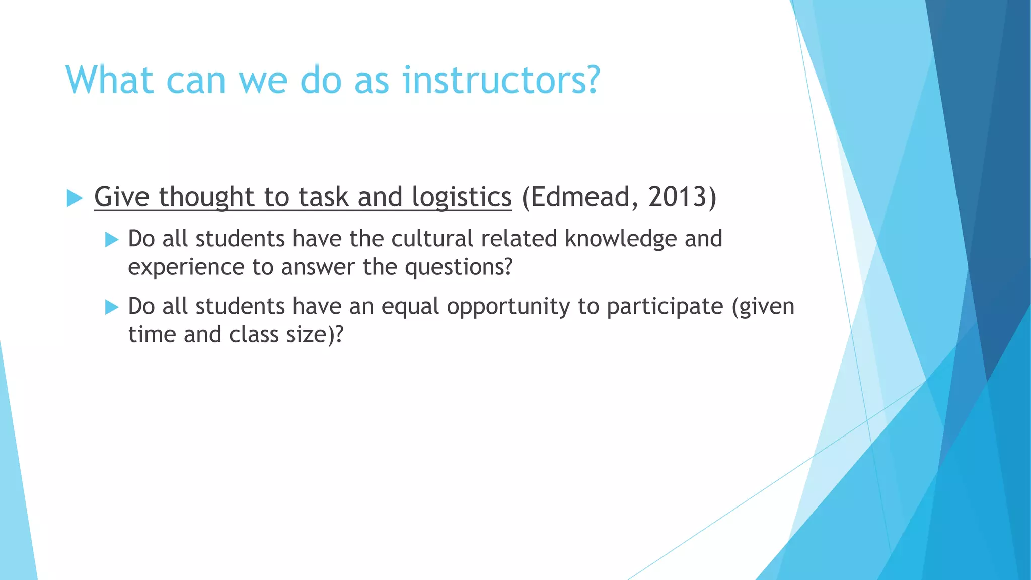 What can we do as instructors?
 Give thought to task and logistics (Edmead, 2013)
 Do all students have the cultural related knowledge and
experience to answer the questions?
 Do all students have an equal opportunity to participate (given
time and class size)?
 