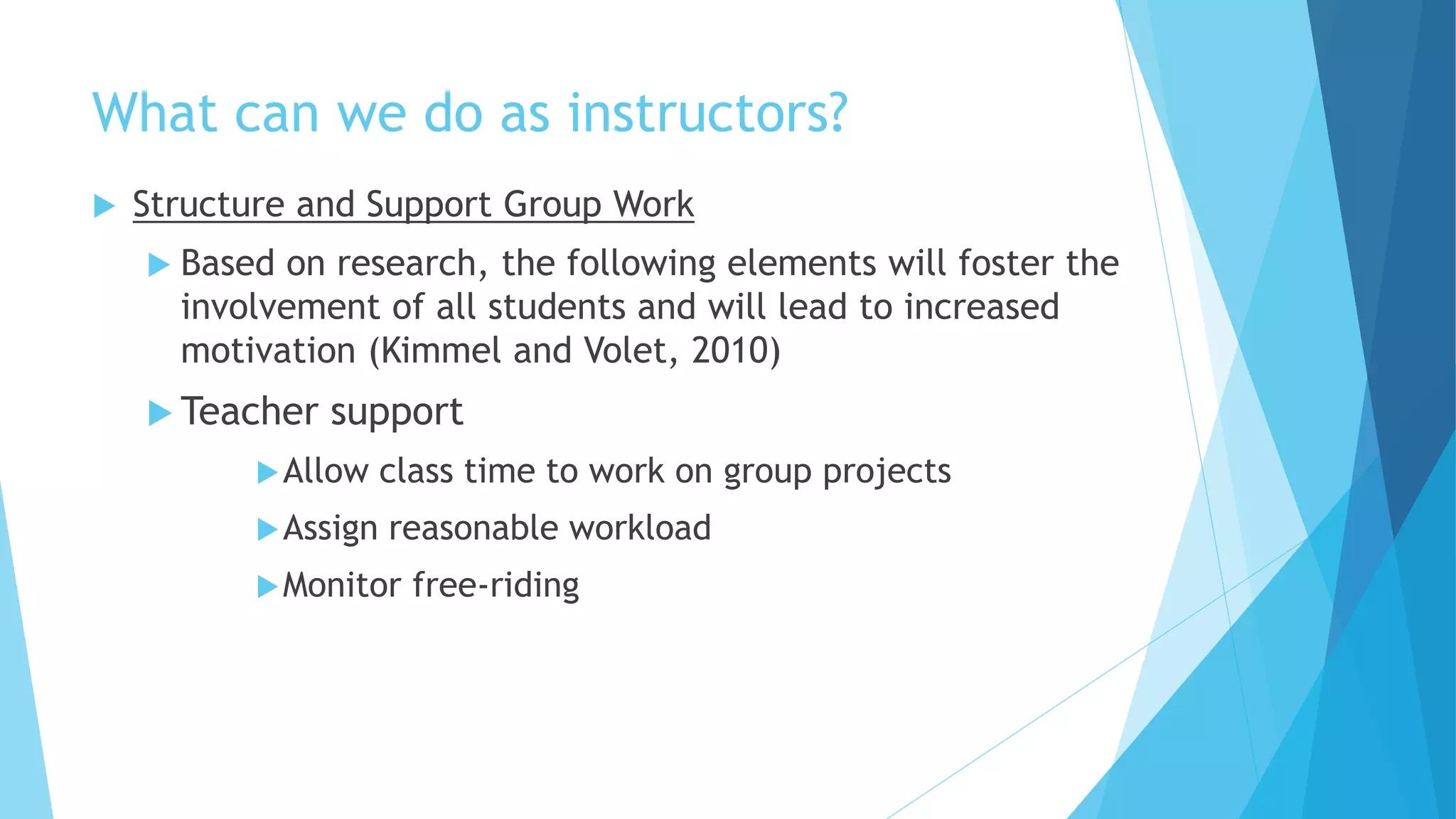 What can we do as instructors?
 Structure and Support Group Work
 Based on research, the following elements will foster the
involvement of all students and will lead to increased
motivation (Kimmel and Volet, 2010)
 Teacher support
Allow class time to work on group projects
Assign reasonable workload
Monitor free-riding
 