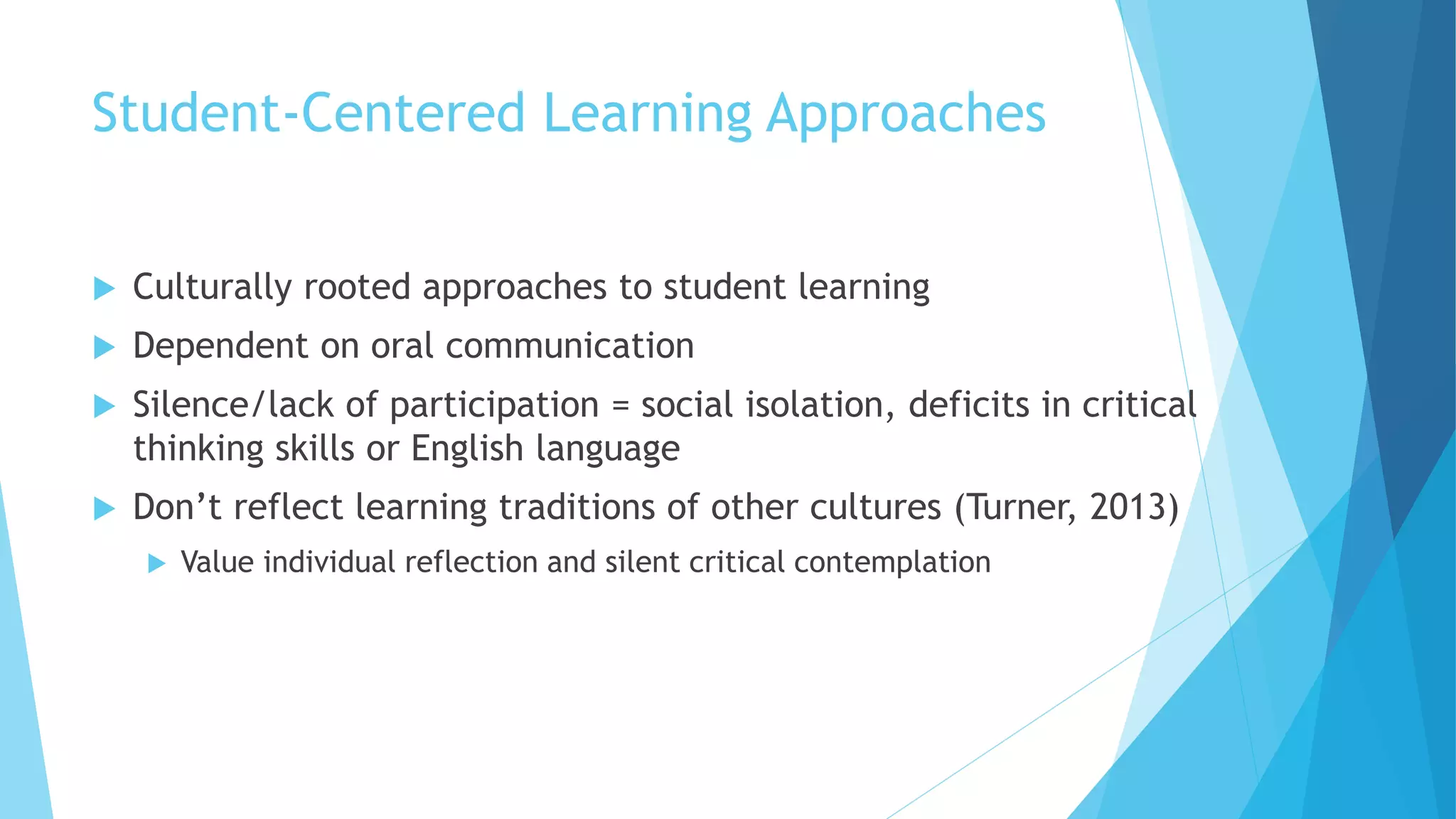 Student-Centered Learning Approaches
 Culturally rooted approaches to student learning
 Dependent on oral communication
 Silence/lack of participation = social isolation, deficits in critical
thinking skills or English language
 Don’t reflect learning traditions of other cultures (Turner, 2013)
 Value individual reflection and silent critical contemplation
 