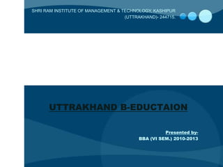 SHRI RAM INSTITUTE OF MANAGEMENT & TECHNOLOGY, KASHIPUR
                                    (UTTRAKHAND)- 244715.




      UTTRAKHAND B-EDUCTAION

                                                    Presented by-
                                          BBA (VI SEM.) 2010-2013
 