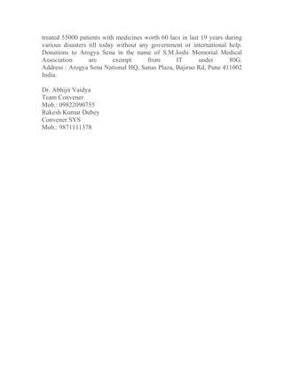 treated 55000 patients with medicines worth 60 lacs in last 19 years during
various disasters till today without any government or international help.
Donations to Arogya Sena in the name of S.M.Joshi Memorial Medical
Association are exempt from IT under 80G.
Address : Arogya Sena National HQ, Sanas Plaza, Bajirao Rd, Pune 411002
India.
Dr. Abhijit Vaidya
Team Convener
Mob.: 09822090755
Rakesh Kumar Dubey
Convener SYS
Mob.: 9871111378
 