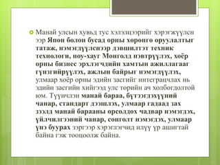  Манай улсын хувьд тус хэлэлцээрийг хэрэгжүүлсн 
ээр Япон болон бусад орны хөрөнгө оруулалтыг 
татаж, нэмэгдүүлснээр дэвшилтэт техник 
технологи, ноу-хауг Монголд нэвтрүүлэх, хоёр 
орны бизнес эрхлэгчдийн хамтын ажиллагааг 
гүнзгийрүүлэх, ажлын байрыг нэмэгдүүлэх, 
улмаар хоёр орны эдийн засгийг интеграцчлах нь 
эдийн засгийн хийгээд улс төрийн ач холбогдолтой 
юм. Түүнчлэн манай бараа, бүтээгдэхүүний 
чанар, стандарт дээшлэх, улмаар гадаад зах 
зээлд манай барааны өрсөлдөх чадвар нэмэгдэх, 
үйлчилгээний чанар, сонголт нэмэгдэх, улмаар 
үнэ буурах зэргээр хэрэглэгчид илүү үр ашигтай 
байна гэж тооцоолж байна. 
 