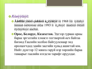 Æèøýýëáýë: 
 Åâðîïûí ýäèéí çàñãèéí á¿ëýãëýë íü 1968 îíä íýãäñýí 
ãàäààä òàðèôòàé áîëæ 1993 îí õ¿ðòýë ãààëèéí õîëáîî 
õýëáýðòýé áàéñàí. 
 Орос, Белорус, Казахстан. Эдгээр гурван орны 
бараа эргэлтийн хэмжээ тогтвортой өсч байгаа 
бөгөөд Гаалийн холбоо байгуулснаар энд 
оролцогчдод эдийн засгийн хувьд ашигтай юм. 
Нийт дүнгээр 12 мянга гаруй нэр төрлийн бараа 
таваарыг гаалийн нэгдсэн тарифт оруулдаг. 
 