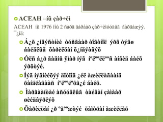ACEAH –íû çàð÷èì 
ACEAH íü 1976 îíû 2 ñàðä äàðààõ çàð÷èìóóäûã ãàðãàæýý. 
¯¿íä: 
Á¿õ ¿íäýñòíèé òóñãààð òîãòíîë ýðõ òýãø 
áàéäëûã õàðèëöàí õ¿íäýòãýõ 
Óëñ á¿ð ãàäíû ÿìàð íýã íºëººëëººñ àíãèä áàéõ 
ýðõòýé. 
Íýã íýãíèéõýý äîòîîä ¿éë àæèëëàãààíä 
õàíäëàãààñ íºëººëºõã¿é áàéõ. 
 Ìàðãààíòàé àñóóäëûã òàéâàí çàìààð 
øèéäâýðëýõ 
Õàðèëöàí ¿ð ºãººæòýé õàìòðàí àæèëëàõ 
 