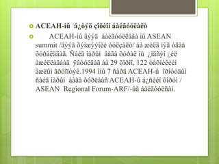  ACEAH-íû á¿òýö çîõèîí áàéãóóëàëò 
 ACEAH-íû äýýä áàéãóóëëàãà íü ASEAN 
summit /äýýä õýìæýýíèé óóëçàëò/ áà æèëä íýã óäàà 
õóðàëääàã. Ñàéä íàðûí áàãà õóðàë íü ¿íäñýí ¿éë 
àæèëëàãààã ÿâóóëäàã áà 29 õîðîî, 122 òåõíèêèéí 
àæëûí ãðóïïòýé.1994 îíû 7 ñàðä ACEAH-û îðíóóäûí 
ñàéä íàðûí áàãà õóðëààñ ACEAH-û á¿ñèéí ôîðóì / 
ASEAN Regional Forum-ARF/-ûã áàéãóóëñàí. 
 