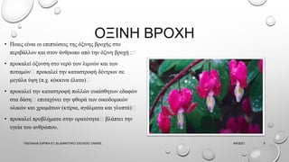 ΟΞΙΝΗ ΒΡΟΧΗ
• Ποιες είναι οι επιπτώσεις της όξινης βροχής στο
περιβάλλον και στον άνθρωπο από την όξινη βροχή :
• προκαλεί όξυνση στο νερό των λιμνών και των
ποταμών προκαλεί την καταστροφή δέντρων σε
μεγάλα ύψη (π.χ. κόκκινα έλατα)
• προκαλεί την καταστροφή πολλών ευαίσθητων εδαφών
στα δάση επιταχύνει την φθορά των οικοδομικών
υλικών και χρωμάτων (κτίρια, αγάλματα και γλυπτά)
• προκαλεί προβλήματα στην ορατότητα βλάπτει την
υγεία του ανθρώπου.
4/6/2021
ΠΑΣΧΑΛΙΑ ΣΑΡΙΚΑ Ε1 2ο ΔΗΜΟΤΙΚΟ ΣΧΟΛΕΙΟ ΞΑΝΘΙΣ 5
 
