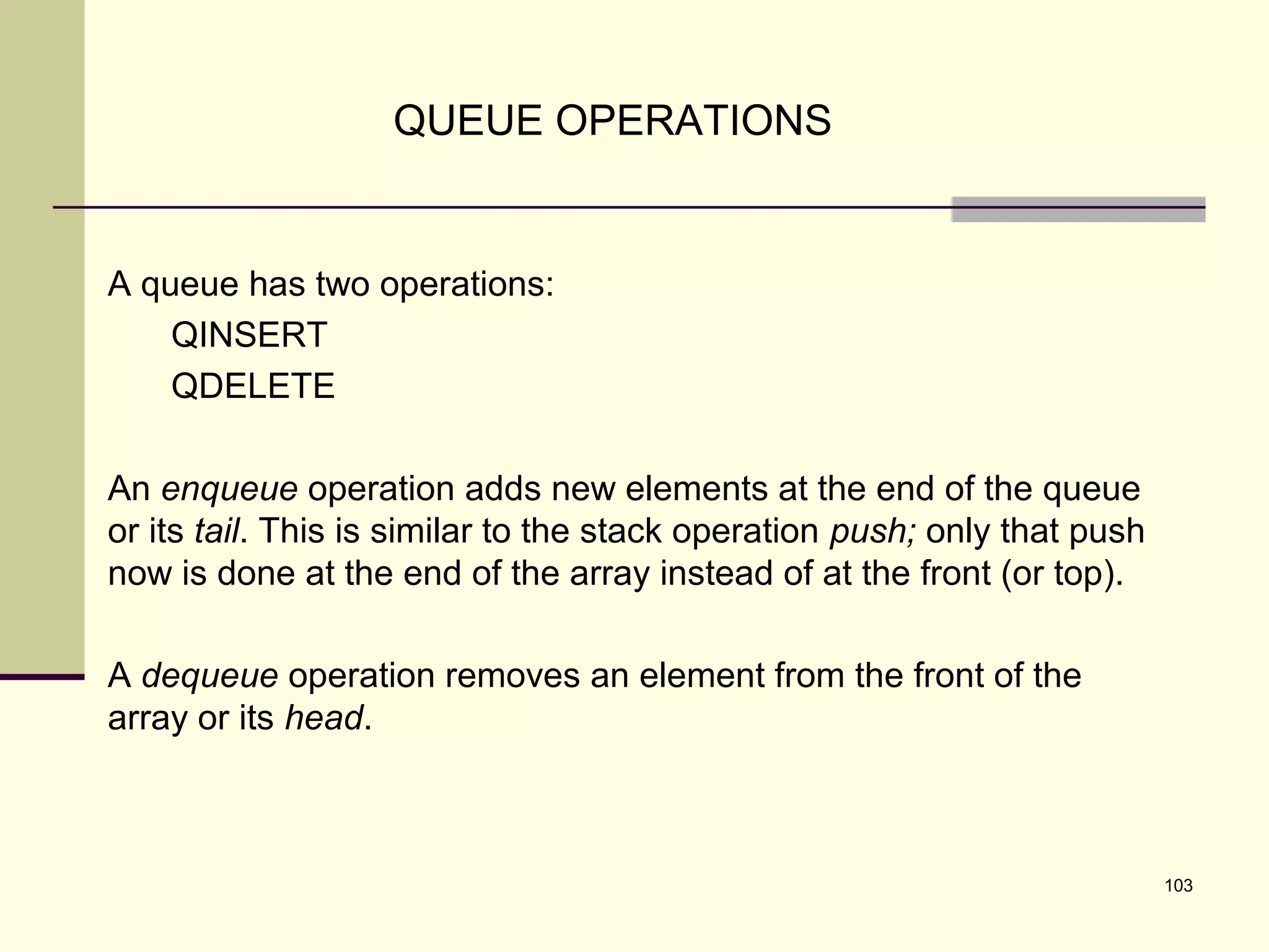 103
QUEUE OPERATIONS
A queue has two operations:
QINSERT
QDELETE
An enqueue operation adds new elements at the end of the queue
or its tail. This is similar to the stack operation push; only that push
now is done at the end of the array instead of at the front (or top).
A dequeue operation removes an element from the front of the
array or its head.
 
