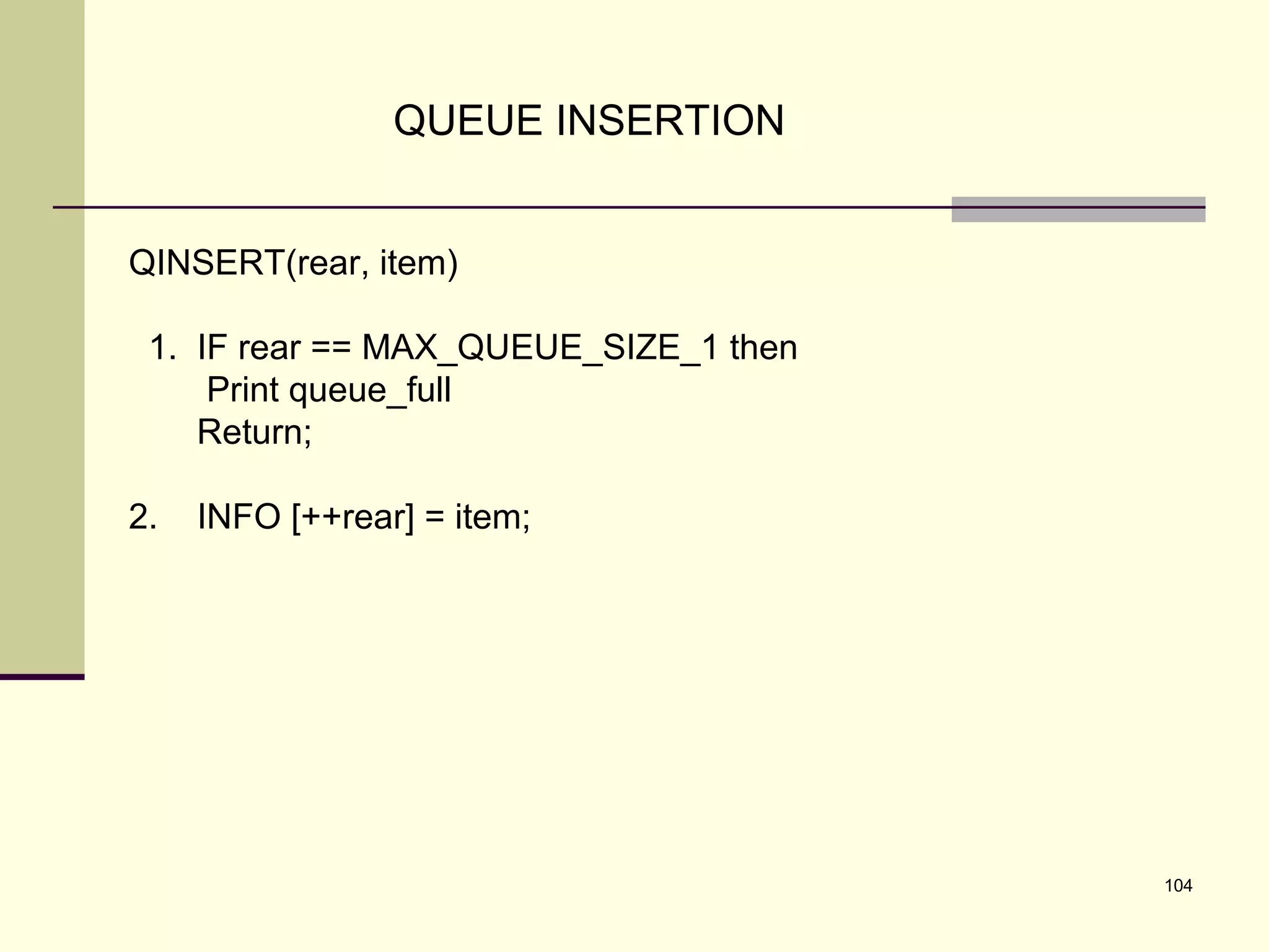 104
QUEUE INSERTION
QINSERT(rear, item)
1. IF rear == MAX_QUEUE_SIZE_1 then
Print queue_full
Return;
2. INFO [++rear] = item;
 