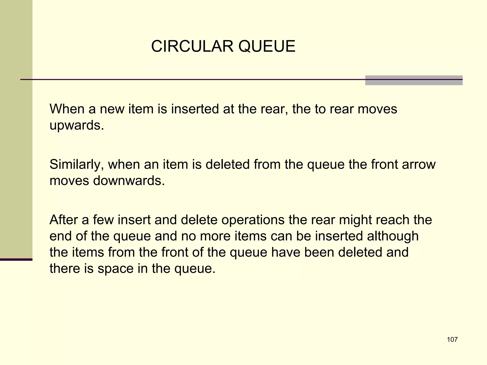 107
CIRCULAR QUEUE
When a new item is inserted at the rear, the to rear moves
upwards.
Similarly, when an item is deleted from the queue the front arrow
moves downwards.
After a few insert and delete operations the rear might reach the
end of the queue and no more items can be inserted although
the items from the front of the queue have been deleted and
there is space in the queue.
 