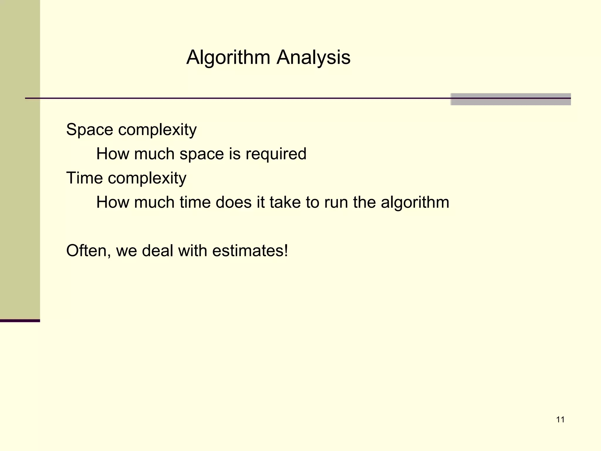 11
Algorithm Analysis
Space complexity
How much space is required
Time complexity
How much time does it take to run the algorithm
Often, we deal with estimates!
 
