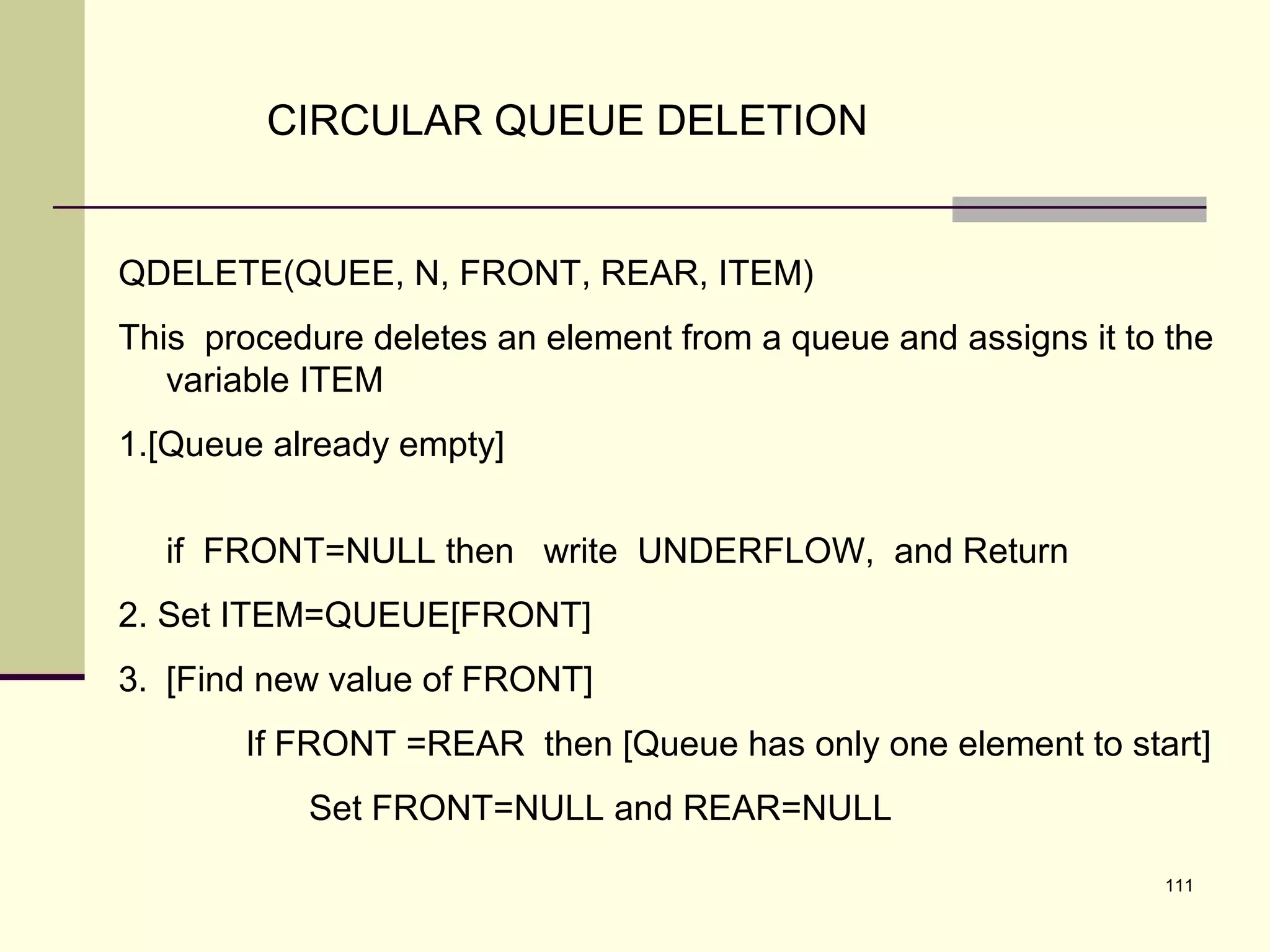 111
CIRCULAR QUEUE DELETION
QDELETE(QUEE, N, FRONT, REAR, ITEM)
This procedure deletes an element from a queue and assigns it to the
variable ITEM
1.[Queue already empty]
if FRONT=NULL then write UNDERFLOW, and Return
2. Set ITEM=QUEUE[FRONT]
3. [Find new value of FRONT]
If FRONT =REAR then [Queue has only one element to start]
Set FRONT=NULL and REAR=NULL
 