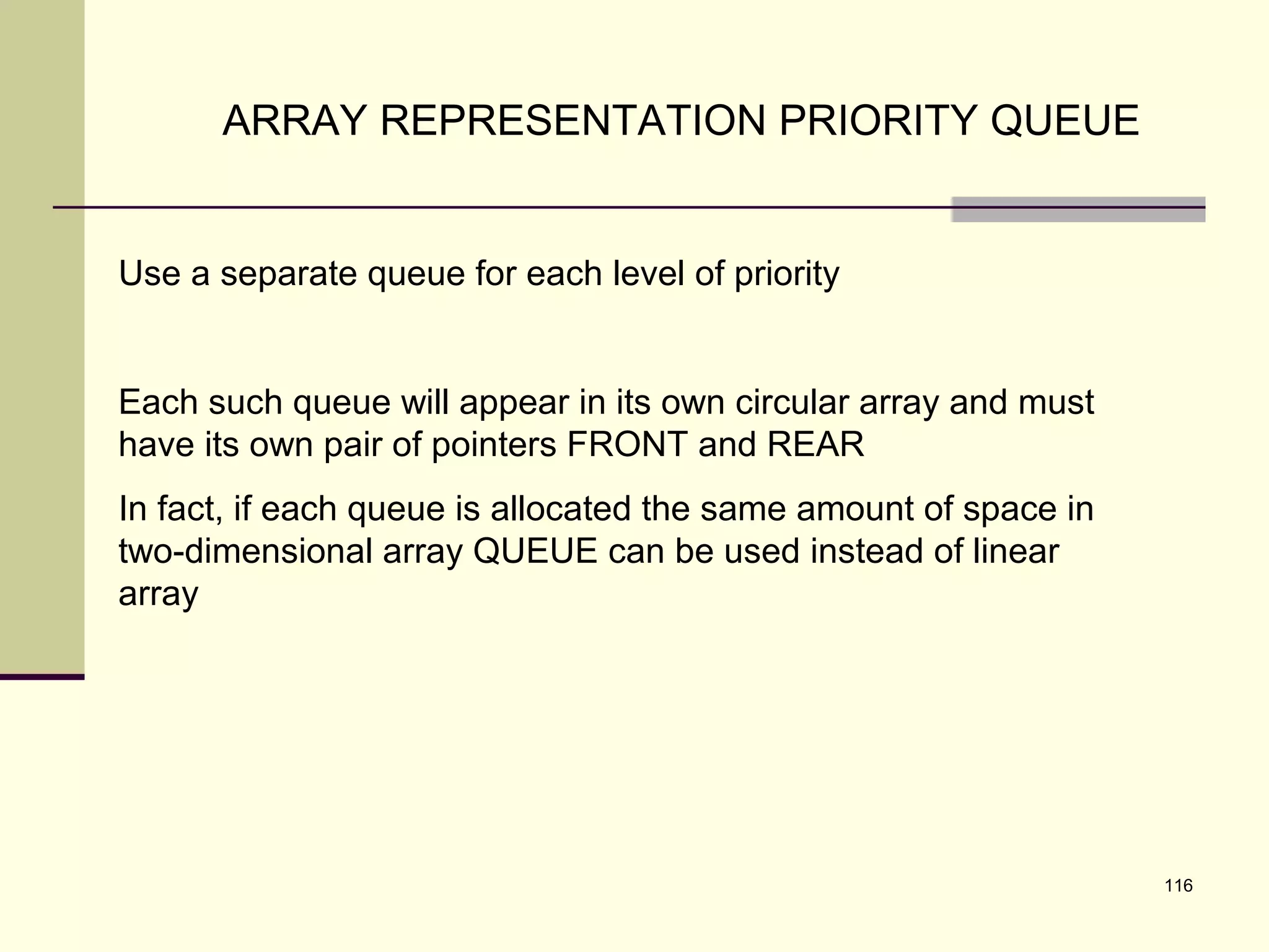 116
ARRAY REPRESENTATION PRIORITY QUEUE
Use a separate queue for each level of priority
Each such queue will appear in its own circular array and must
have its own pair of pointers FRONT and REAR
In fact, if each queue is allocated the same amount of space in
two-dimensional array QUEUE can be used instead of linear
array
 