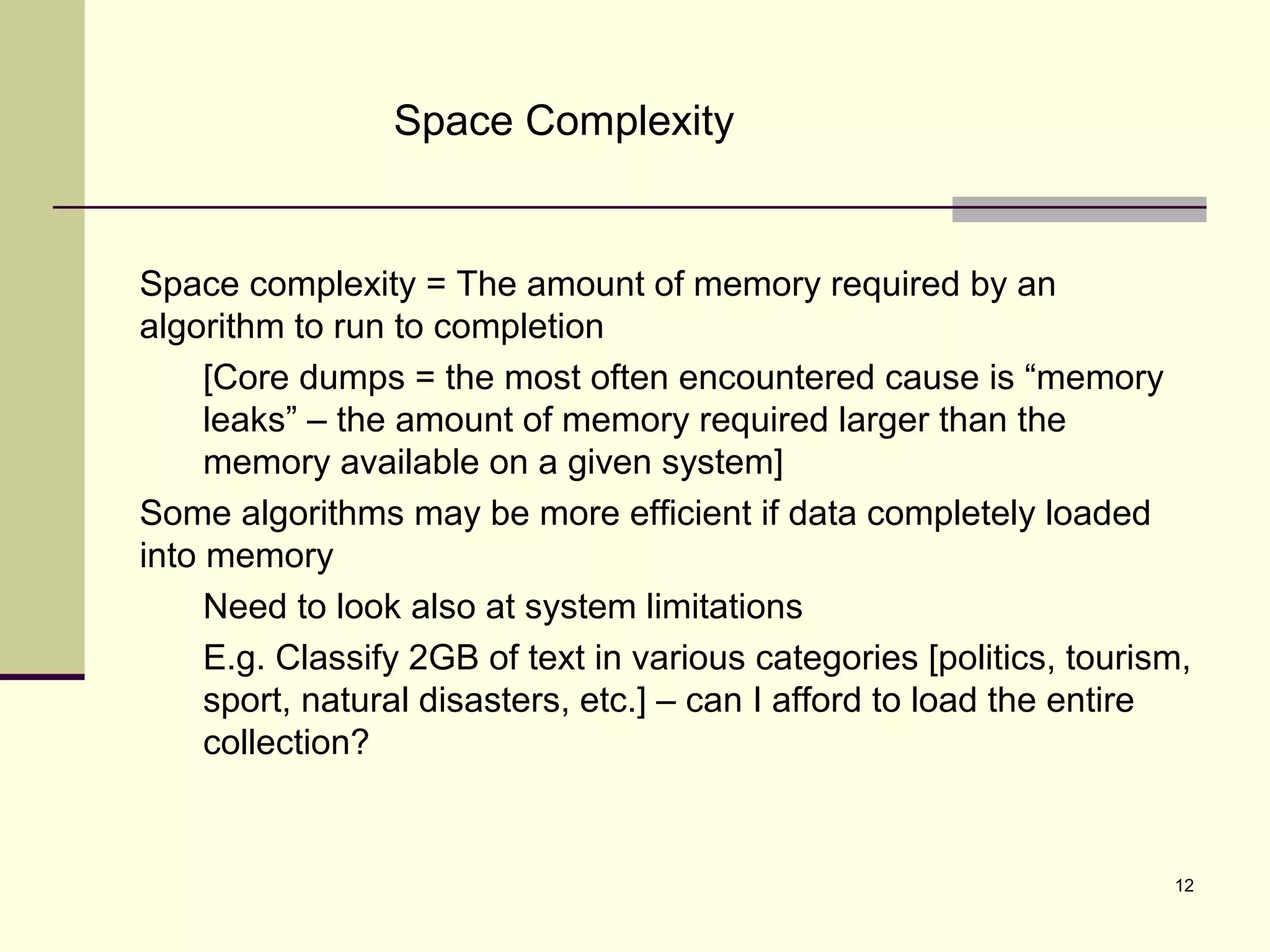 12
Space Complexity
Space complexity = The amount of memory required by an
algorithm to run to completion
[Core dumps = the most often encountered cause is “memory
leaks” – the amount of memory required larger than the
memory available on a given system]
Some algorithms may be more efficient if data completely loaded
into memory
Need to look also at system limitations
E.g. Classify 2GB of text in various categories [politics, tourism,
sport, natural disasters, etc.] – can I afford to load the entire
collection?
 