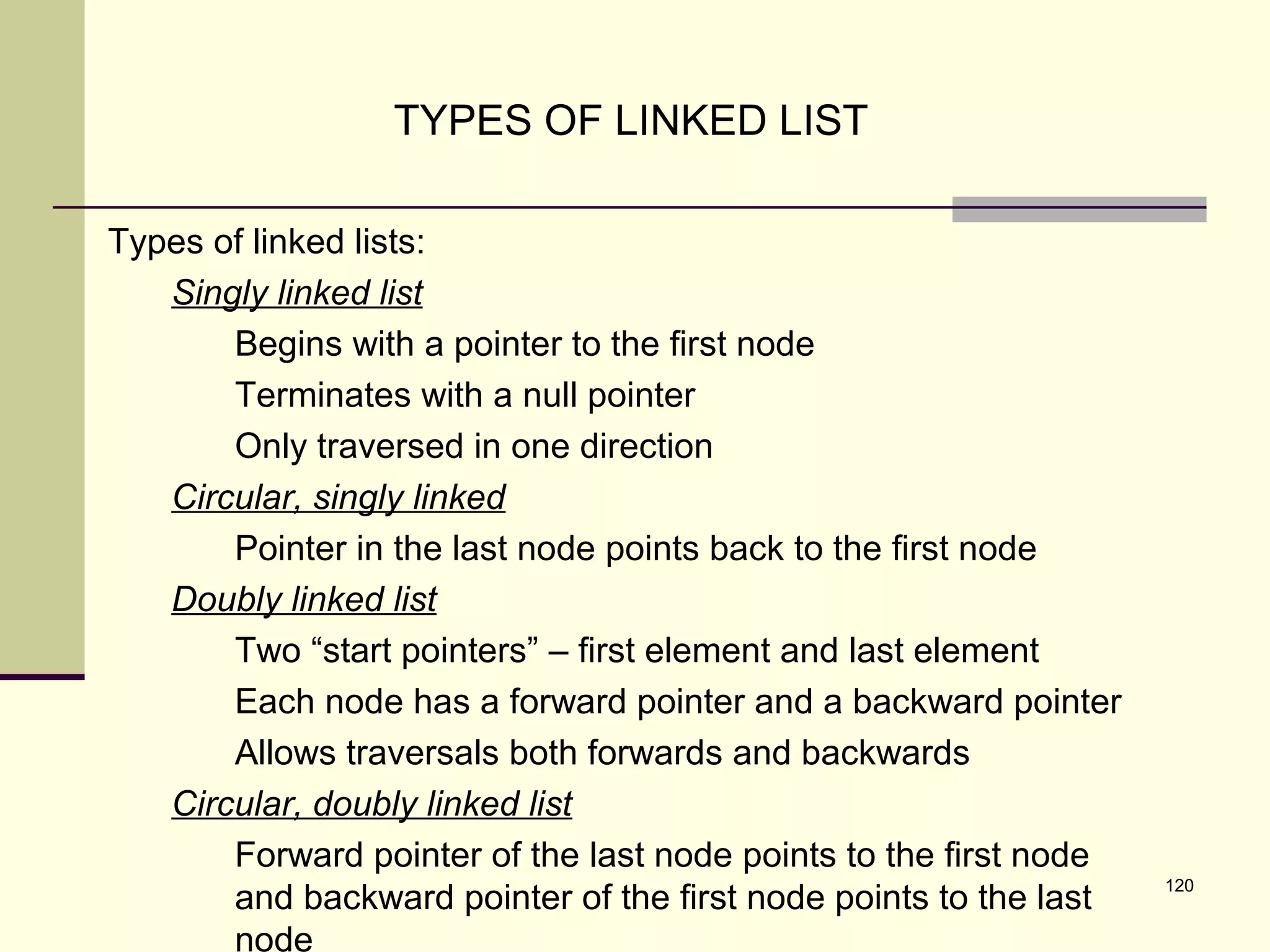 120
TYPES OF LINKED LIST
Types of linked lists:
Singly linked list
Begins with a pointer to the first node
Terminates with a null pointer
Only traversed in one direction
Circular, singly linked
Pointer in the last node points back to the first node
Doubly linked list
Two “start pointers” – first element and last element
Each node has a forward pointer and a backward pointer
Allows traversals both forwards and backwards
Circular, doubly linked list
Forward pointer of the last node points to the first node
and backward pointer of the first node points to the last
node
 