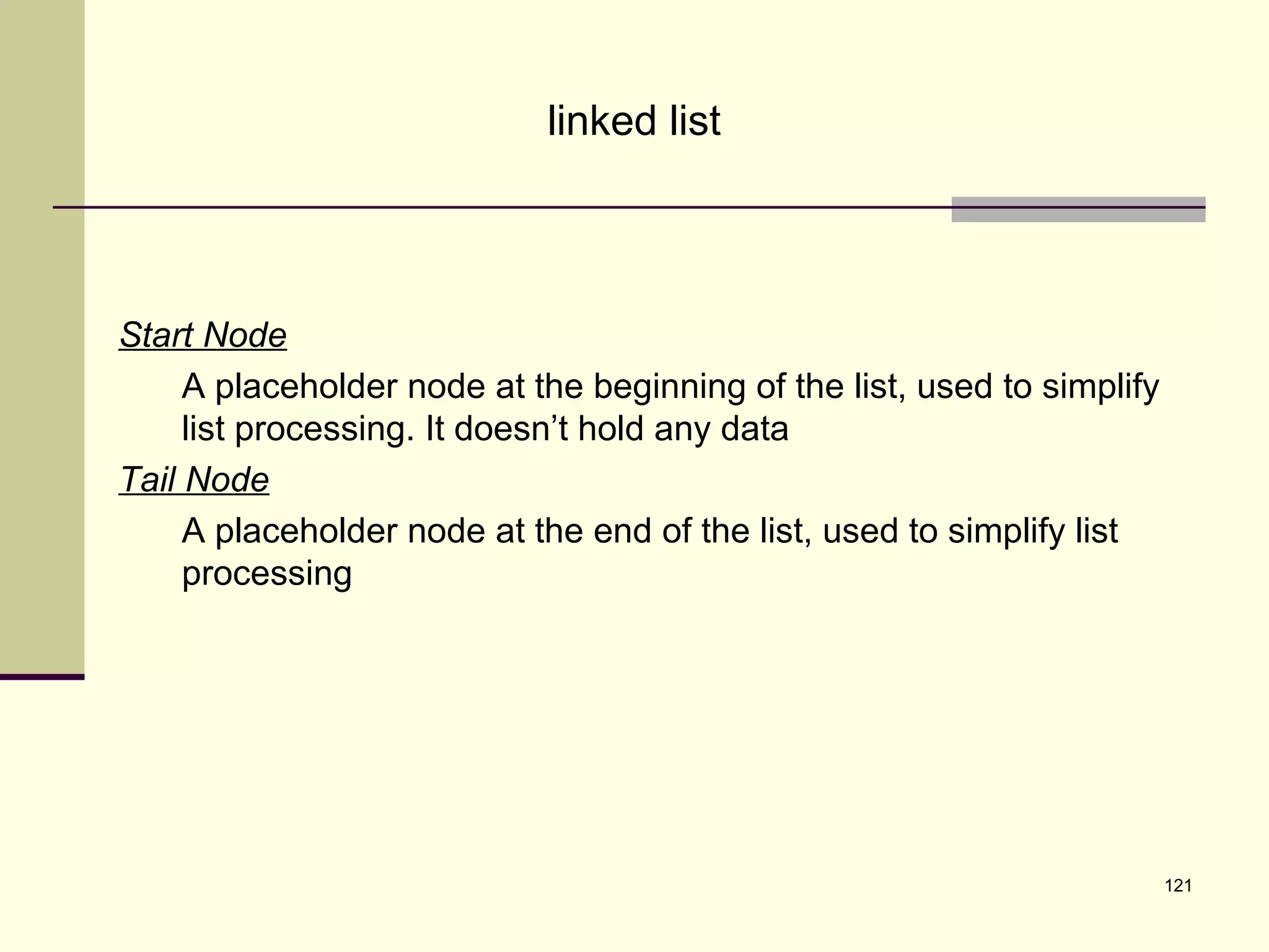 121
linked list
Start Node
A placeholder node at the beginning of the list, used to simplify
list processing. It doesn’t hold any data
Tail Node
A placeholder node at the end of the list, used to simplify list
processing
 