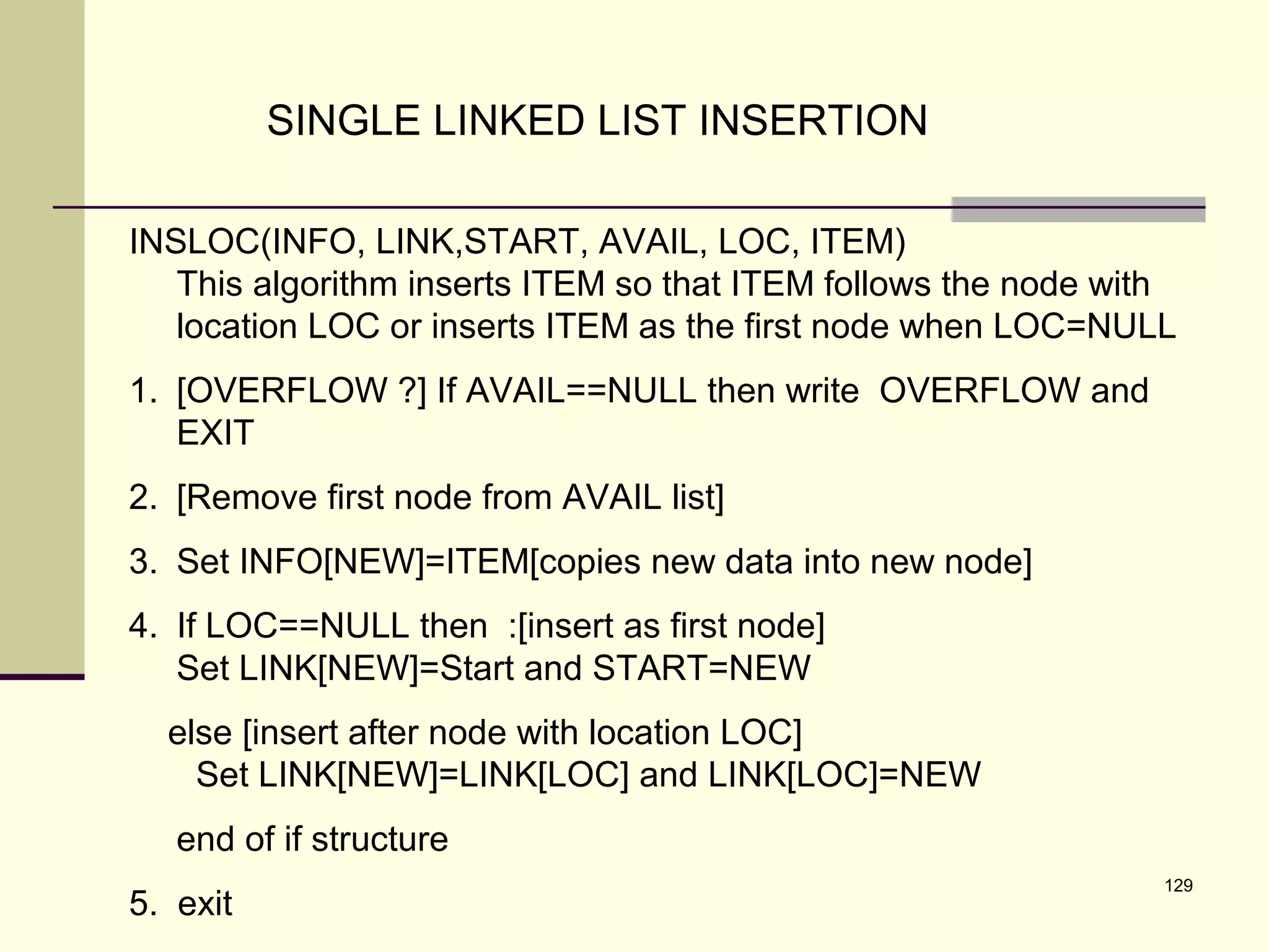 129
SINGLE LINKED LIST INSERTION
INSLOC(INFO, LINK,START, AVAIL, LOC, ITEM)
This algorithm inserts ITEM so that ITEM follows the node with
location LOC or inserts ITEM as the first node when LOC=NULL
1. [OVERFLOW ?] If AVAIL==NULL then write OVERFLOW and
EXIT
2. [Remove first node from AVAIL list]
3. Set INFO[NEW]=ITEM[copies new data into new node]
4. If LOC==NULL then :[insert as first node]
Set LINK[NEW]=Start and START=NEW
else [insert after node with location LOC]
Set LINK[NEW]=LINK[LOC] and LINK[LOC]=NEW
end of if structure
5. exit
 