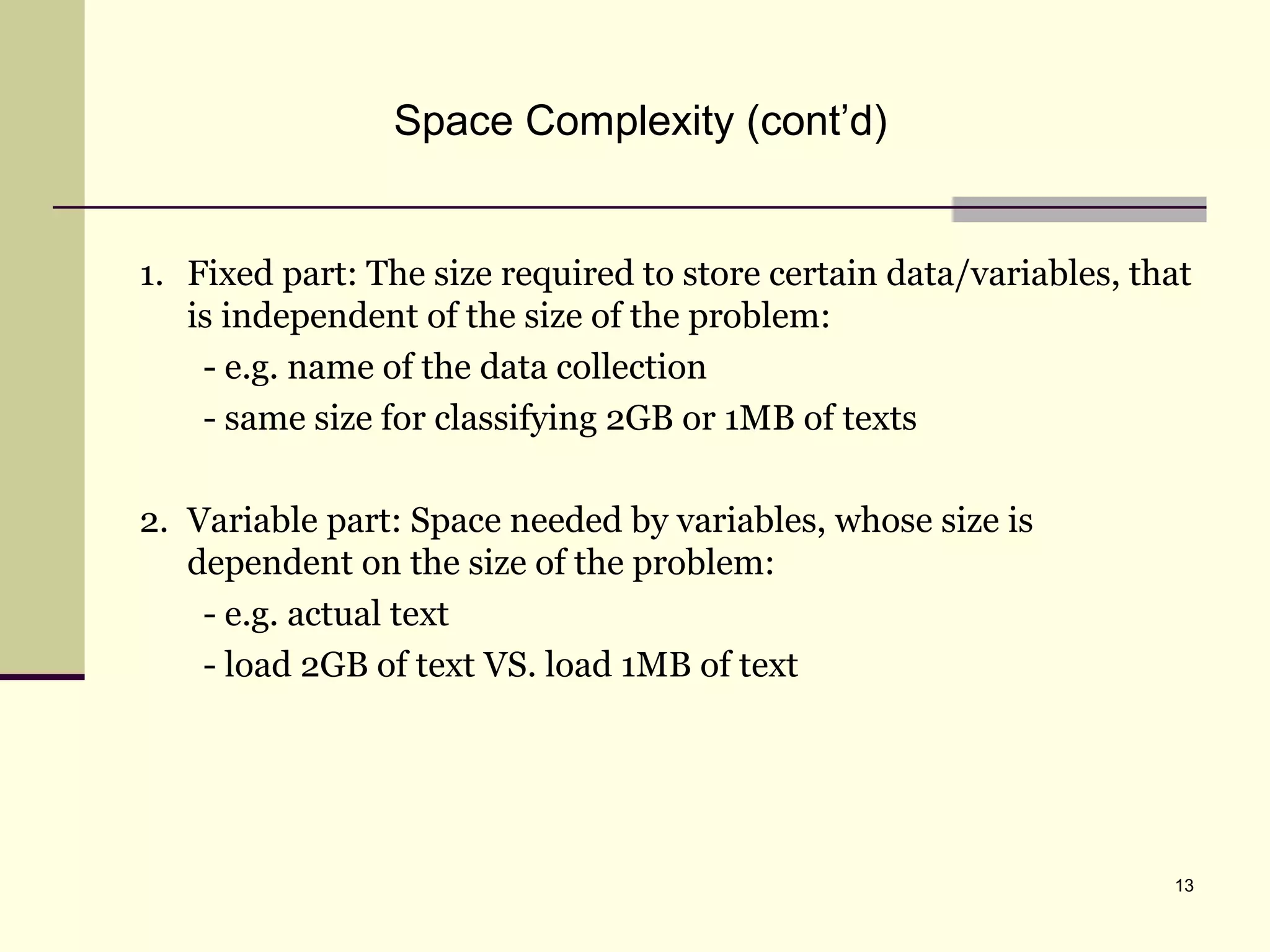 13
Space Complexity (cont’d)
1. Fixed part: The size required to store certain data/variables, that
is independent of the size of the problem:
- e.g. name of the data collection
- same size for classifying 2GB or 1MB of texts
2. Variable part: Space needed by variables, whose size is
dependent on the size of the problem:
- e.g. actual text
- load 2GB of text VS. load 1MB of text
 