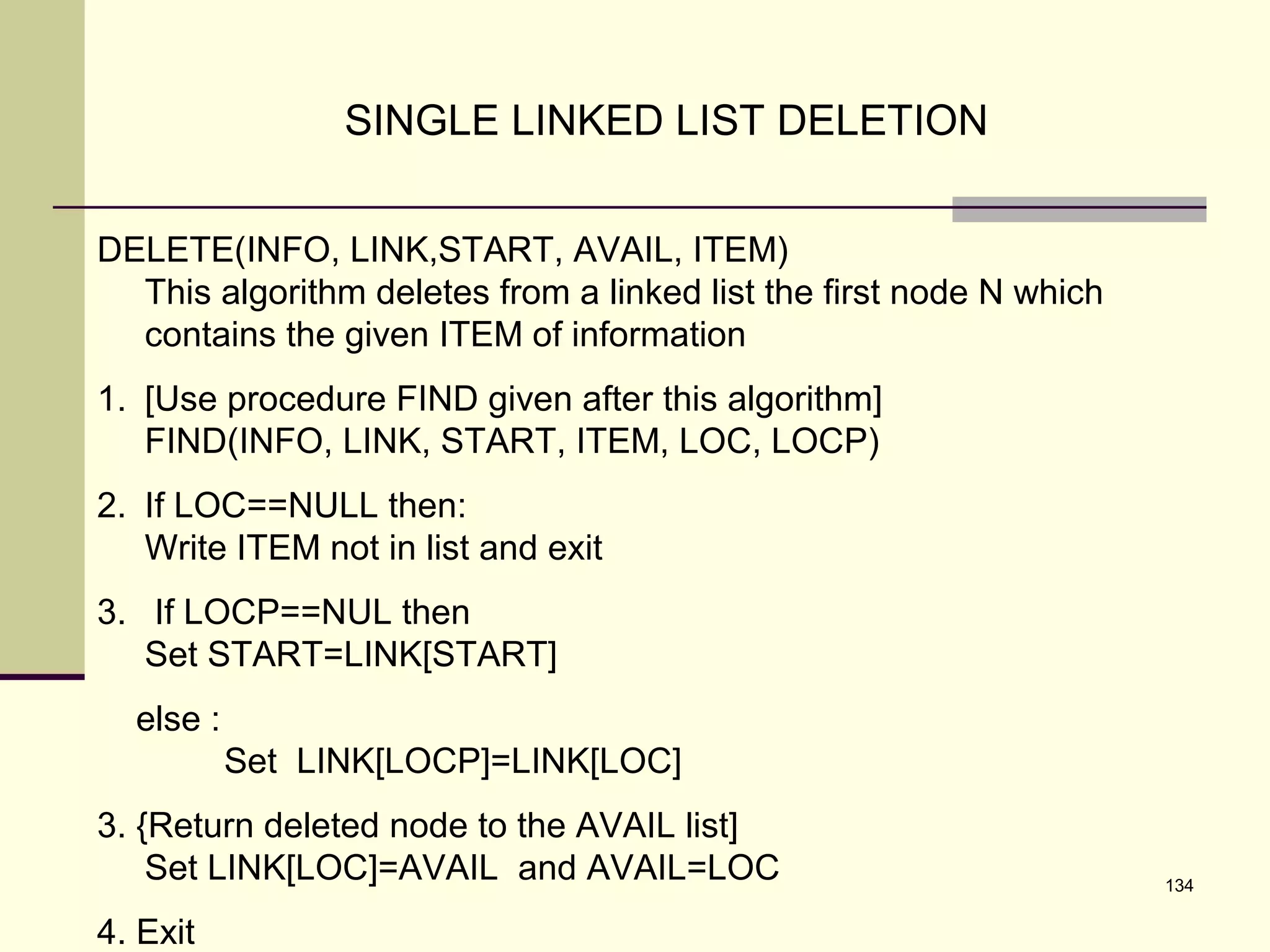 134
SINGLE LINKED LIST DELETION
DELETE(INFO, LINK,START, AVAIL, ITEM)
This algorithm deletes from a linked list the first node N which
contains the given ITEM of information
1. [Use procedure FIND given after this algorithm]
FIND(INFO, LINK, START, ITEM, LOC, LOCP)
2. If LOC==NULL then:
Write ITEM not in list and exit
3. If LOCP==NUL then
Set START=LINK[START]
else :
Set LINK[LOCP]=LINK[LOC]
3. {Return deleted node to the AVAIL list]
Set LINK[LOC]=AVAIL and AVAIL=LOC
4. Exit
 