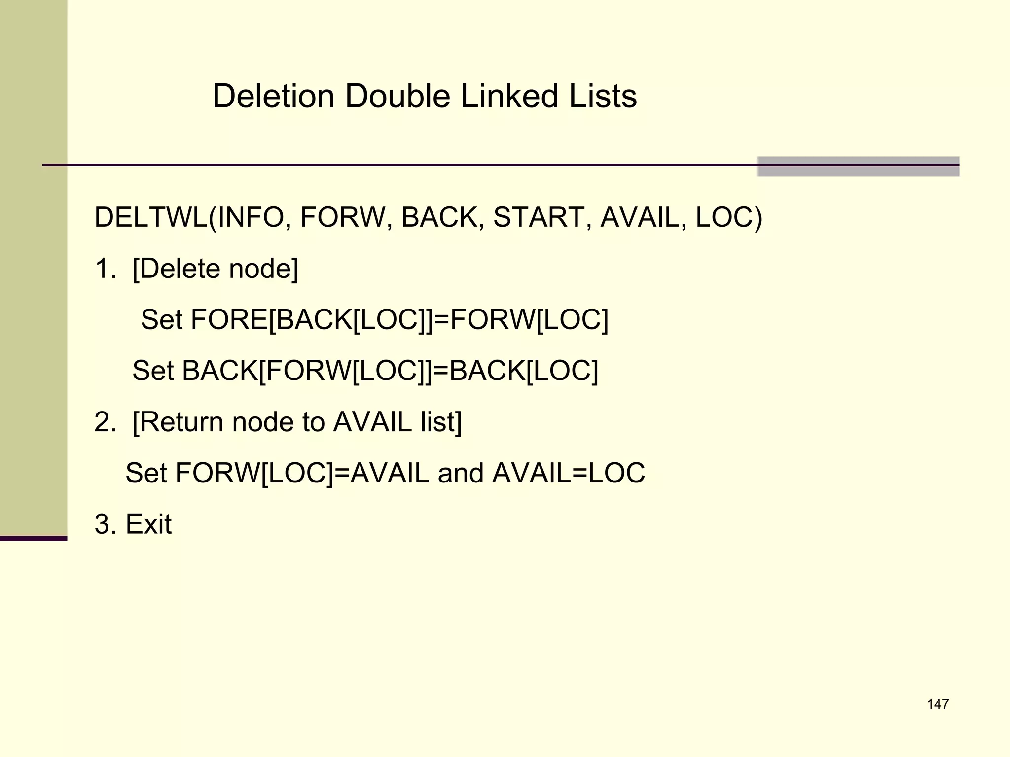 147
Deletion Double Linked Lists
DELTWL(INFO, FORW, BACK, START, AVAIL, LOC)
1. [Delete node]
Set FORE[BACK[LOC]]=FORW[LOC]
Set BACK[FORW[LOC]]=BACK[LOC]
2. [Return node to AVAIL list]
Set FORW[LOC]=AVAIL and AVAIL=LOC
3. Exit
 