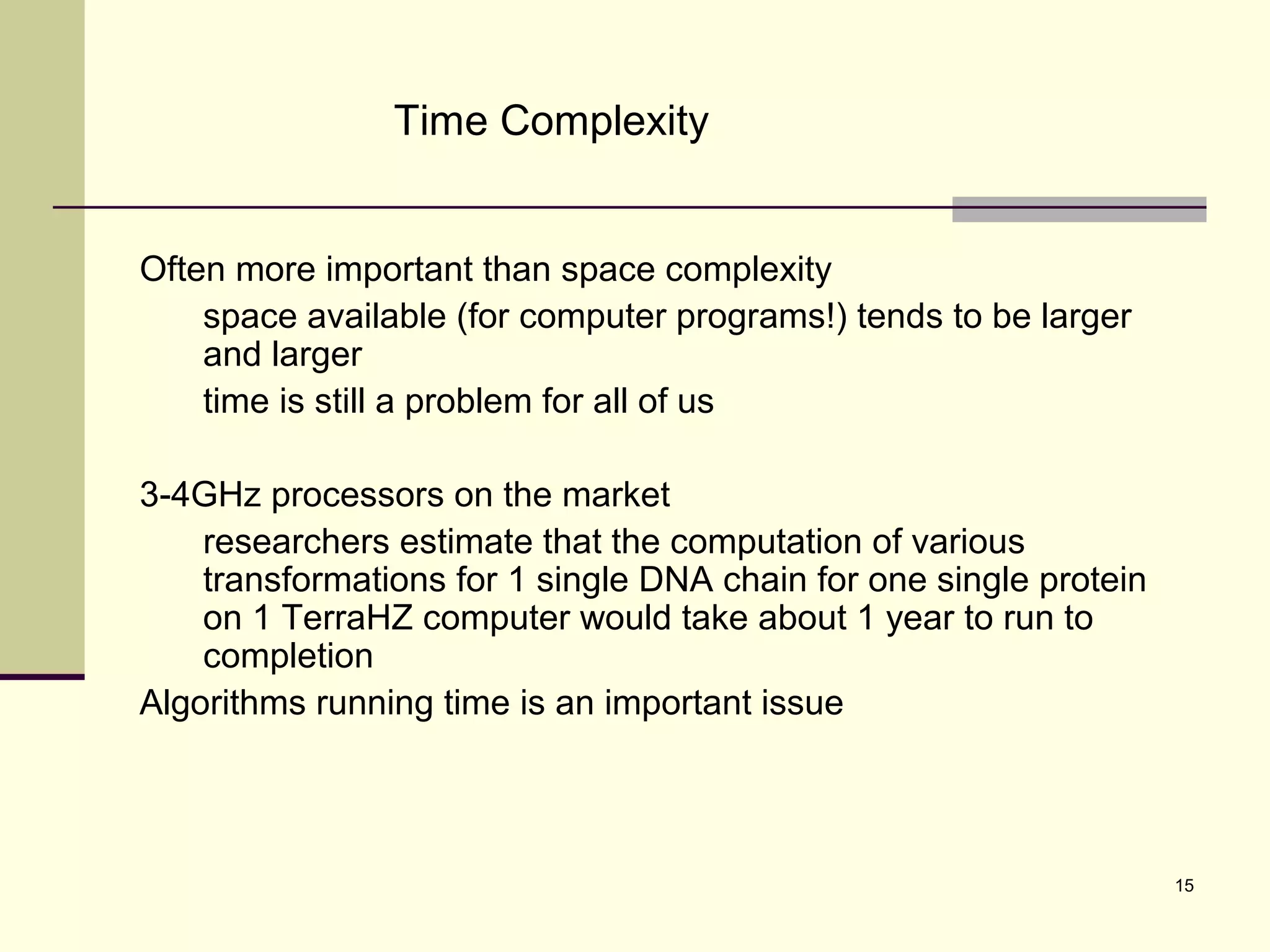 15
Time Complexity
Often more important than space complexity
space available (for computer programs!) tends to be larger
and larger
time is still a problem for all of us
3-4GHz processors on the market
researchers estimate that the computation of various
transformations for 1 single DNA chain for one single protein
on 1 TerraHZ computer would take about 1 year to run to
completion
Algorithms running time is an important issue
 