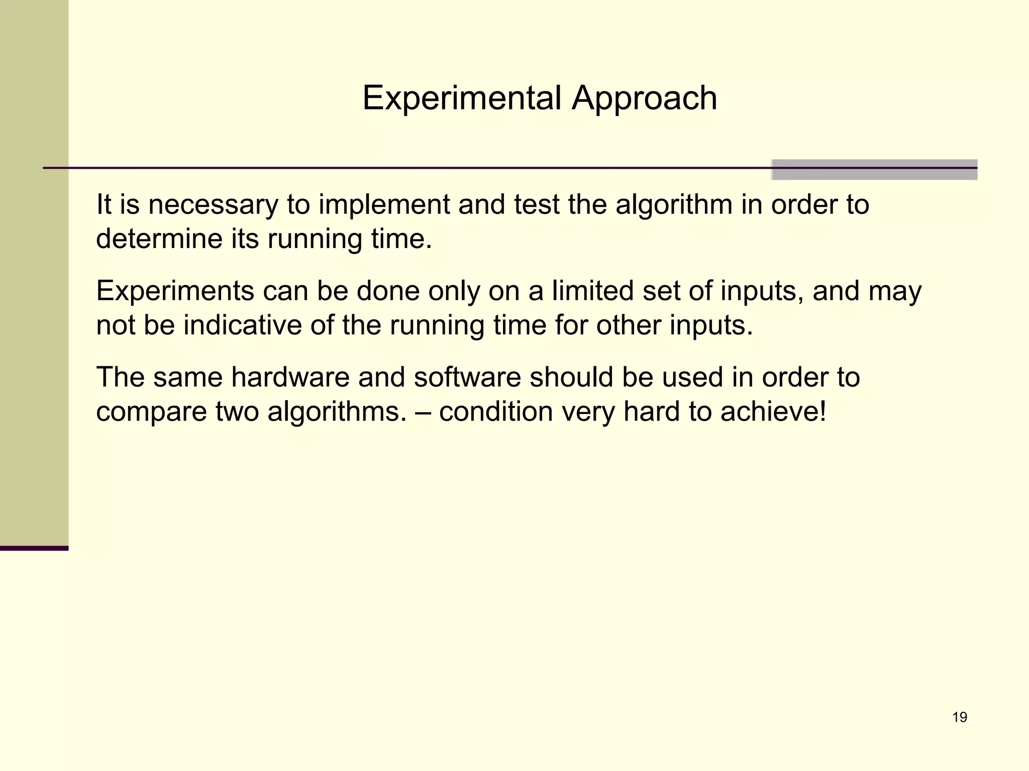 19
Experimental Approach
It is necessary to implement and test the algorithm in order to
determine its running time.
Experiments can be done only on a limited set of inputs, and may
not be indicative of the running time for other inputs.
The same hardware and software should be used in order to
compare two algorithms. – condition very hard to achieve!
 