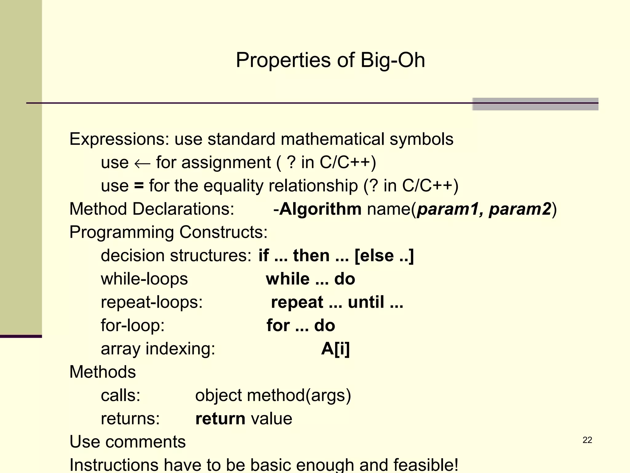 22
Properties of Big-Oh
Expressions: use standard mathematical symbols
use ← for assignment ( ? in C/C++)
use = for the equality relationship (? in C/C++)
Method Declarations: -Algorithm name(param1, param2)
Programming Constructs:
decision structures: if ... then ... [else ..]
while-loops while ... do
repeat-loops: repeat ... until ...
for-loop: for ... do
array indexing: A[i]
Methods
calls: object method(args)
returns: return value
Use comments
Instructions have to be basic enough and feasible!
 