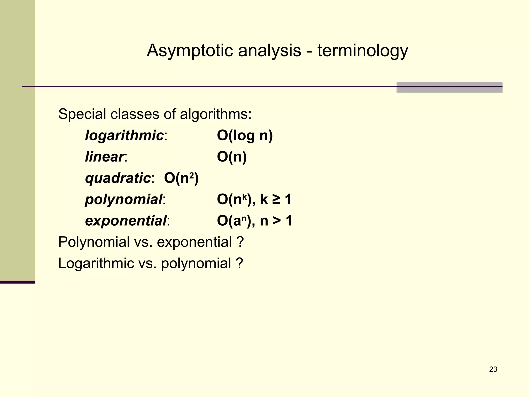 23
Asymptotic analysis - terminology
Special classes of algorithms:
logarithmic: O(log n)
linear: O(n)
quadratic: O(n2
)
polynomial: O(nk
), k ≥ 1
exponential: O(an
), n > 1
Polynomial vs. exponential ?
Logarithmic vs. polynomial ?
 