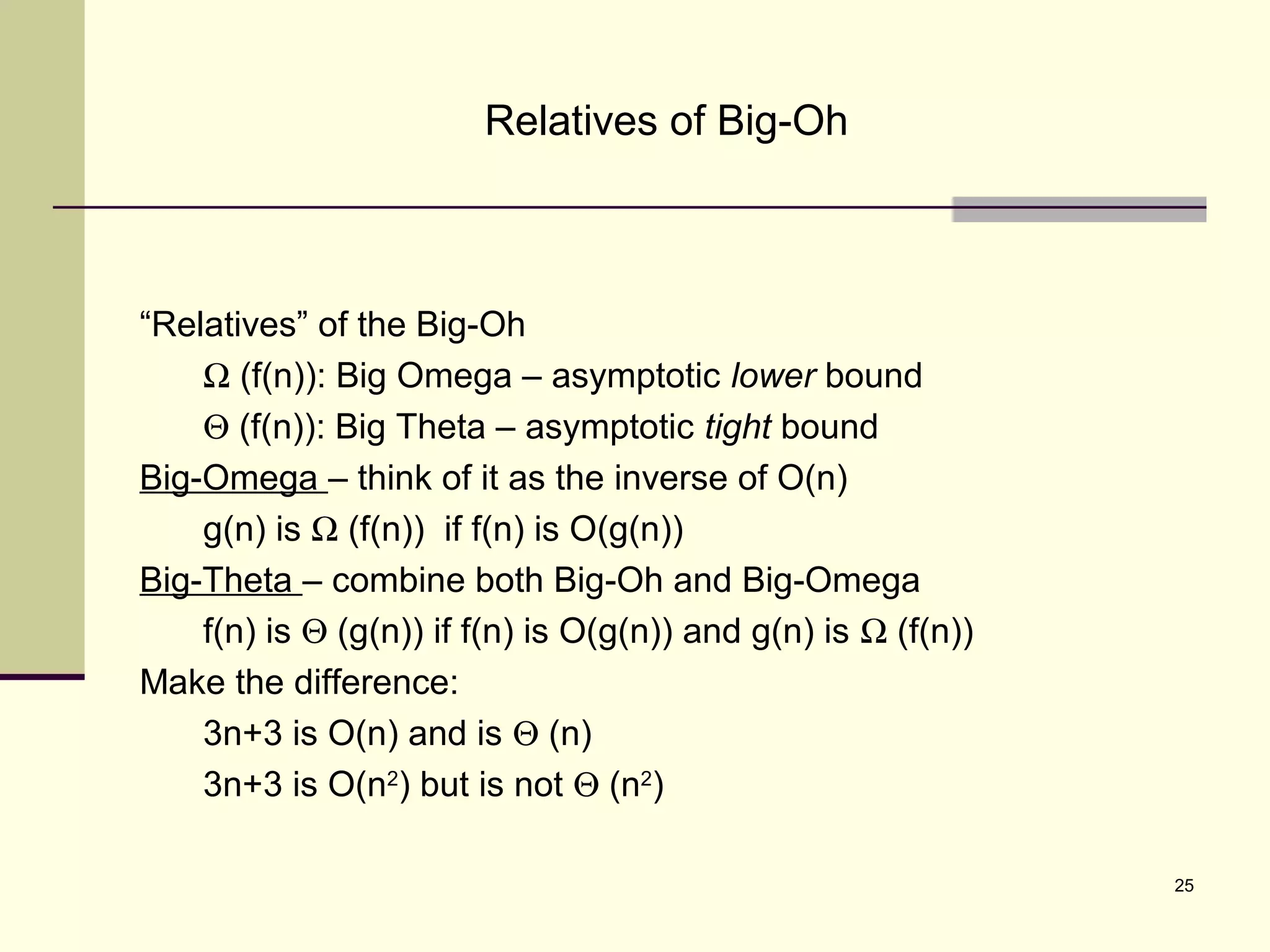 25
Relatives of Big-Oh
“Relatives” of the Big-Oh
Ω (f(n)): Big Omega – asymptotic lower bound
Θ (f(n)): Big Theta – asymptotic tight bound
Big-Omega – think of it as the inverse of O(n)
g(n) is Ω (f(n)) if f(n) is O(g(n))
Big-Theta – combine both Big-Oh and Big-Omega
f(n) is Θ (g(n)) if f(n) is O(g(n)) and g(n) is Ω (f(n))
Make the difference:
3n+3 is O(n) and is Θ (n)
3n+3 is O(n2
) but is not Θ (n2
)
 