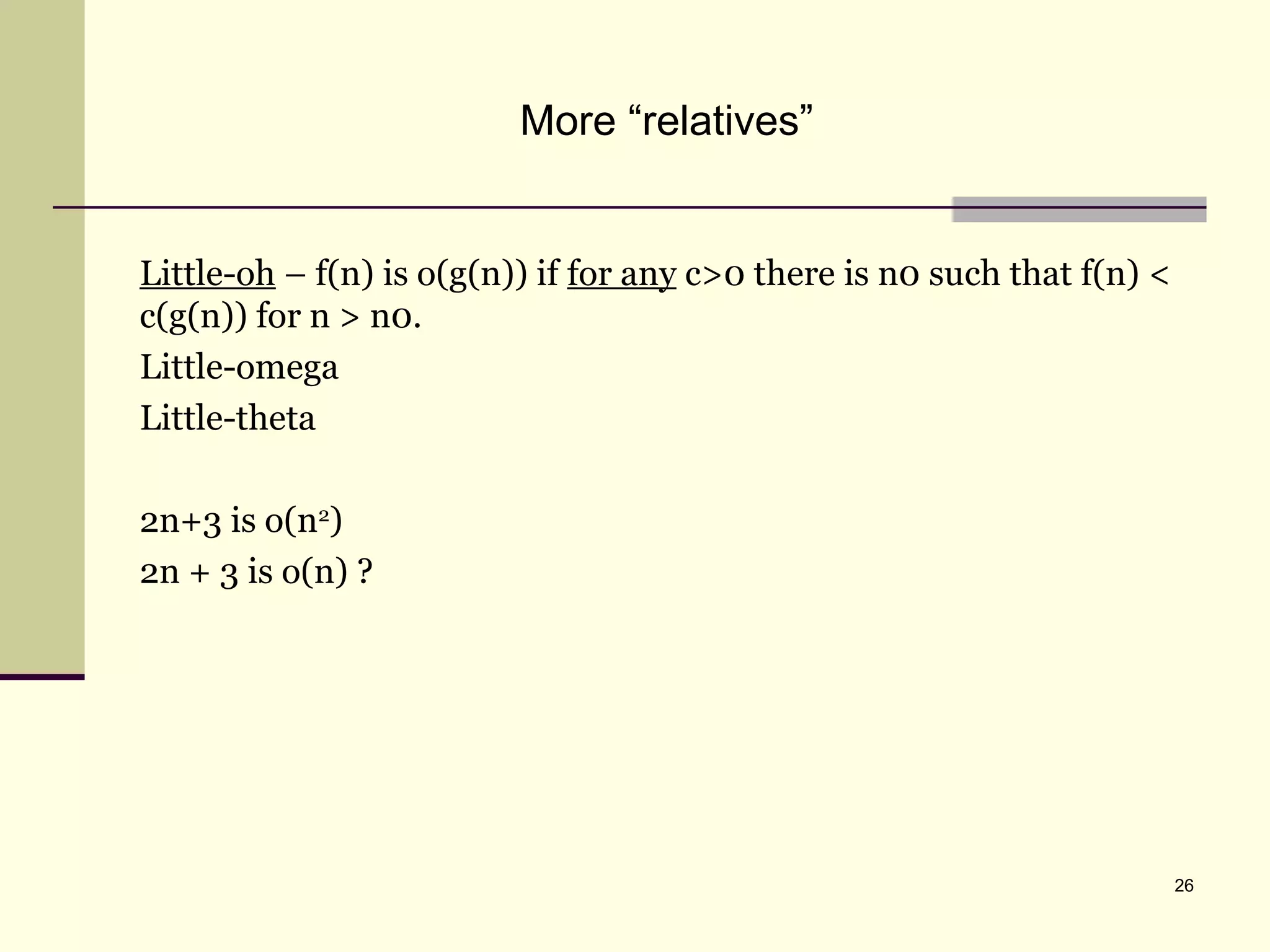 26
More “relatives”
Little-oh – f(n) is o(g(n)) if for any c>0 there is n0 such that f(n) <
c(g(n)) for n > n0.
Little-omega
Little-theta
2n+3 is o(n2
)
2n + 3 is o(n) ?
 
