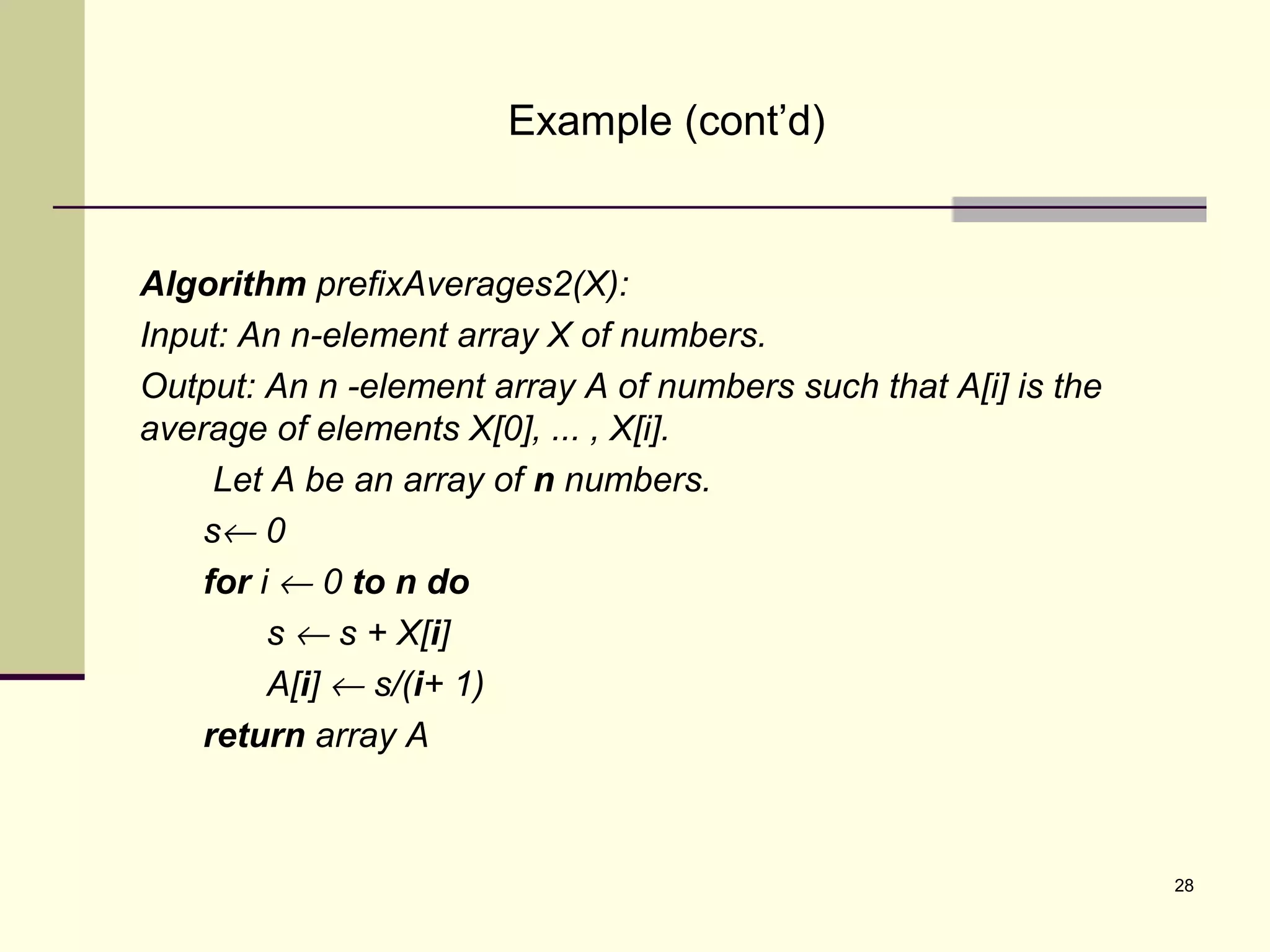 28
Example (cont’d)
Algorithm prefixAverages2(X):
Input: An n-element array X of numbers.
Output: An n -element array A of numbers such that A[i] is the
average of elements X[0], ... , X[i].
Let A be an array of n numbers.
s← 0
for i ← 0 to n do
s ← s + X[i]
A[i] ← s/(i+ 1)
return array A
 