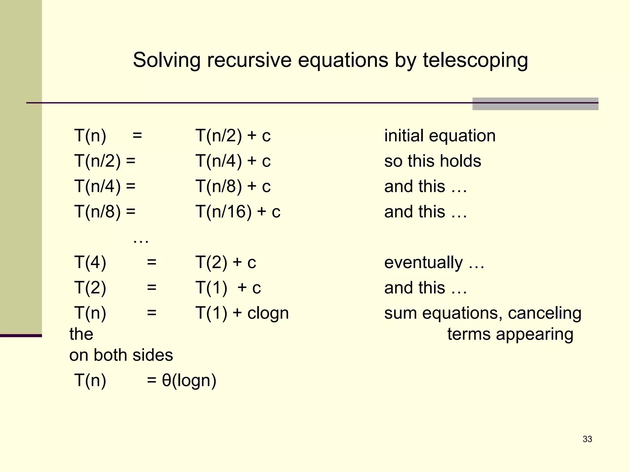 33
Solving recursive equations by telescoping
T(n) = T(n/2) + c initial equation
T(n/2) = T(n/4) + c so this holds
T(n/4) = T(n/8) + c and this …
T(n/8) = T(n/16) + c and this …
…
T(4) = T(2) + c eventually …
T(2) = T(1) + c and this …
T(n) = T(1) + clogn sum equations, canceling
the terms appearing
on both sides
T(n) = θ(logn)
 