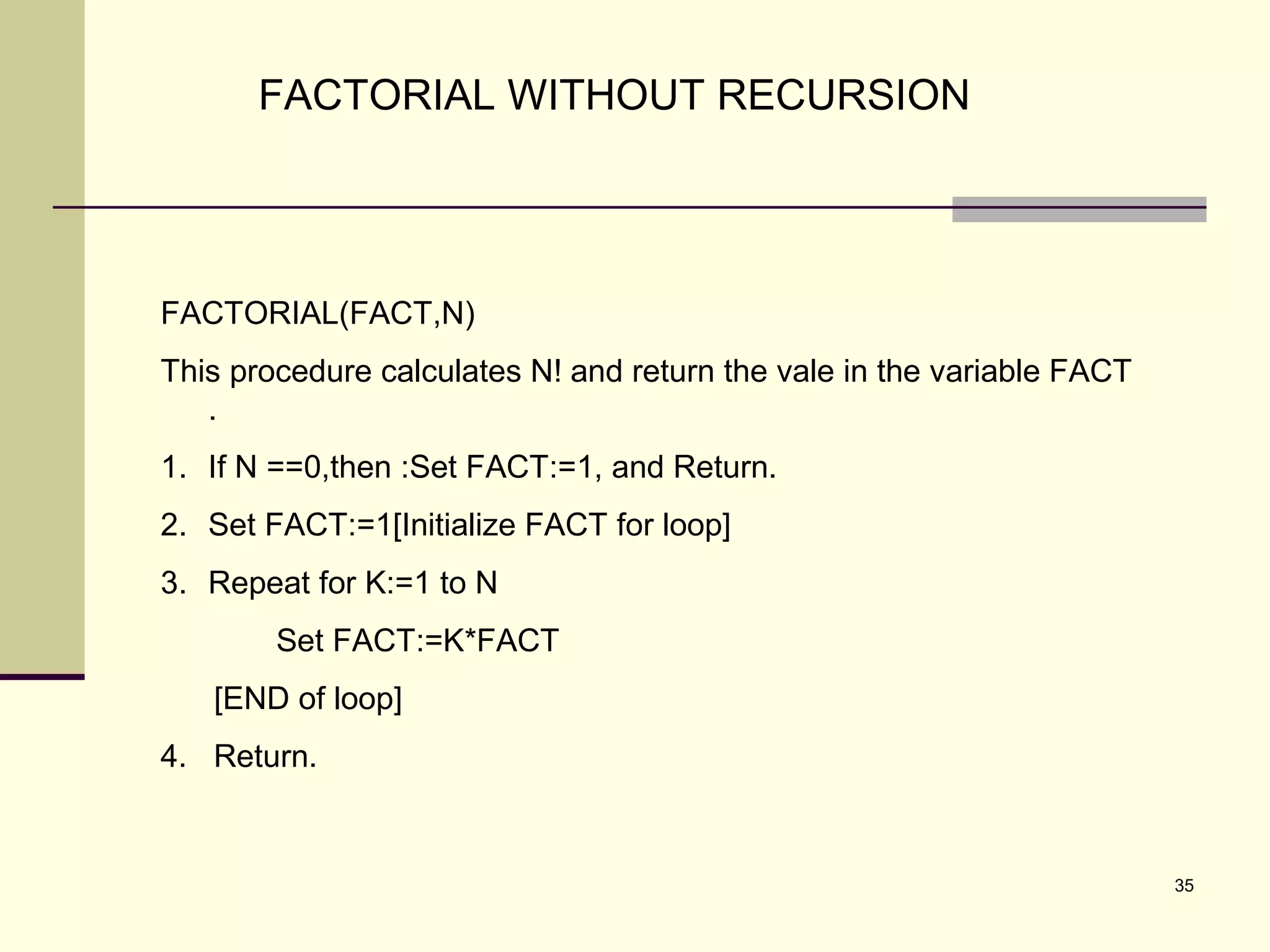 35
FACTORIAL WITHOUT RECURSION
FACTORIAL(FACT,N)
This procedure calculates N! and return the vale in the variable FACT
.
1. If N ==0,then :Set FACT:=1, and Return.
2. Set FACT:=1[Initialize FACT for loop]
3. Repeat for K:=1 to N
Set FACT:=K*FACT
[END of loop]
4. Return.
 