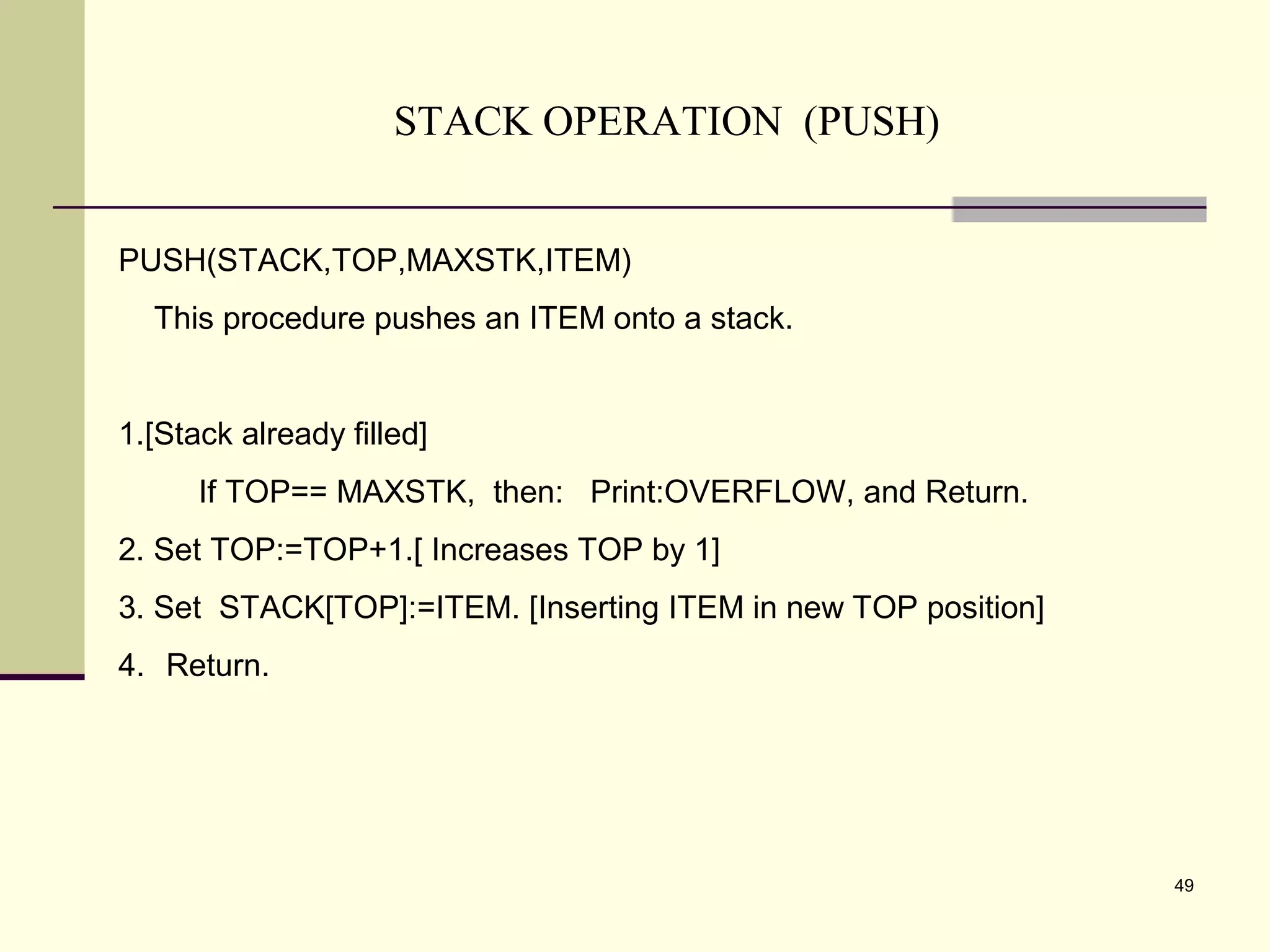 49
STACK OPERATION (PUSH)
PUSH(STACK,TOP,MAXSTK,ITEM)
This procedure pushes an ITEM onto a stack.
1.[Stack already filled]
If TOP== MAXSTK, then: Print:OVERFLOW, and Return.
2. Set TOP:=TOP+1.[ Increases TOP by 1]
3. Set STACK[TOP]:=ITEM. [Inserting ITEM in new TOP position]
4. Return.
 