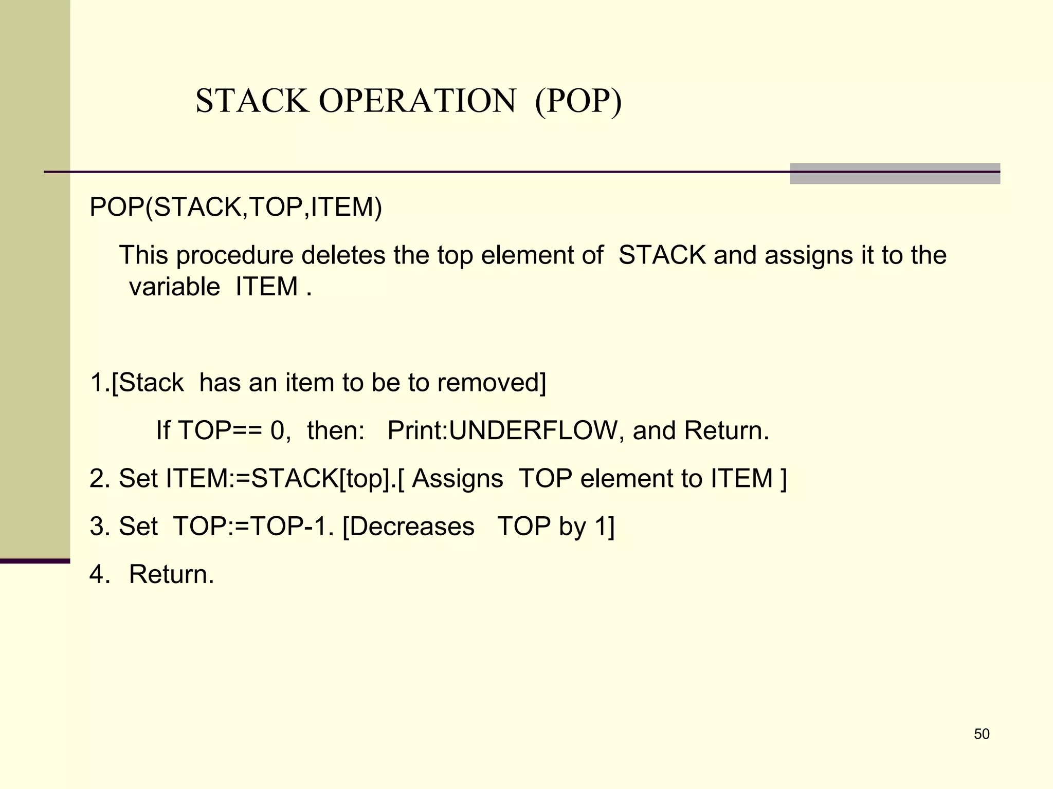 50
STACK OPERATION (POP)
POP(STACK,TOP,ITEM)
This procedure deletes the top element of STACK and assigns it to the
variable ITEM .
1.[Stack has an item to be to removed]
If TOP== 0, then: Print:UNDERFLOW, and Return.
2. Set ITEM:=STACK[top].[ Assigns TOP element to ITEM ]
3. Set TOP:=TOP-1. [Decreases TOP by 1]
4. Return.
 