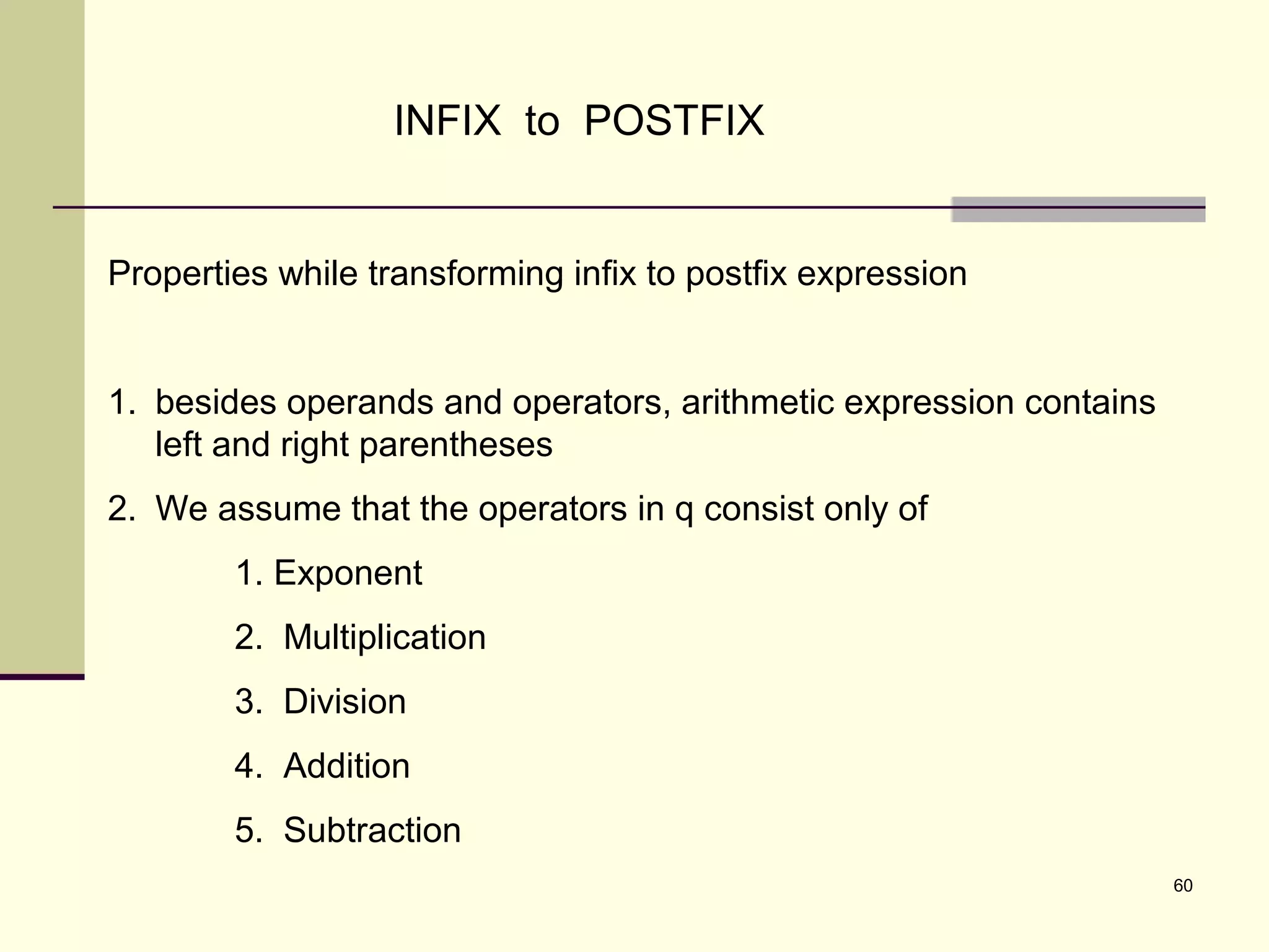 60
INFIX to POSTFIX
Properties while transforming infix to postfix expression
1. besides operands and operators, arithmetic expression contains
left and right parentheses
2. We assume that the operators in q consist only of
1. Exponent
2. Multiplication
3. Division
4. Addition
5. Subtraction
 
