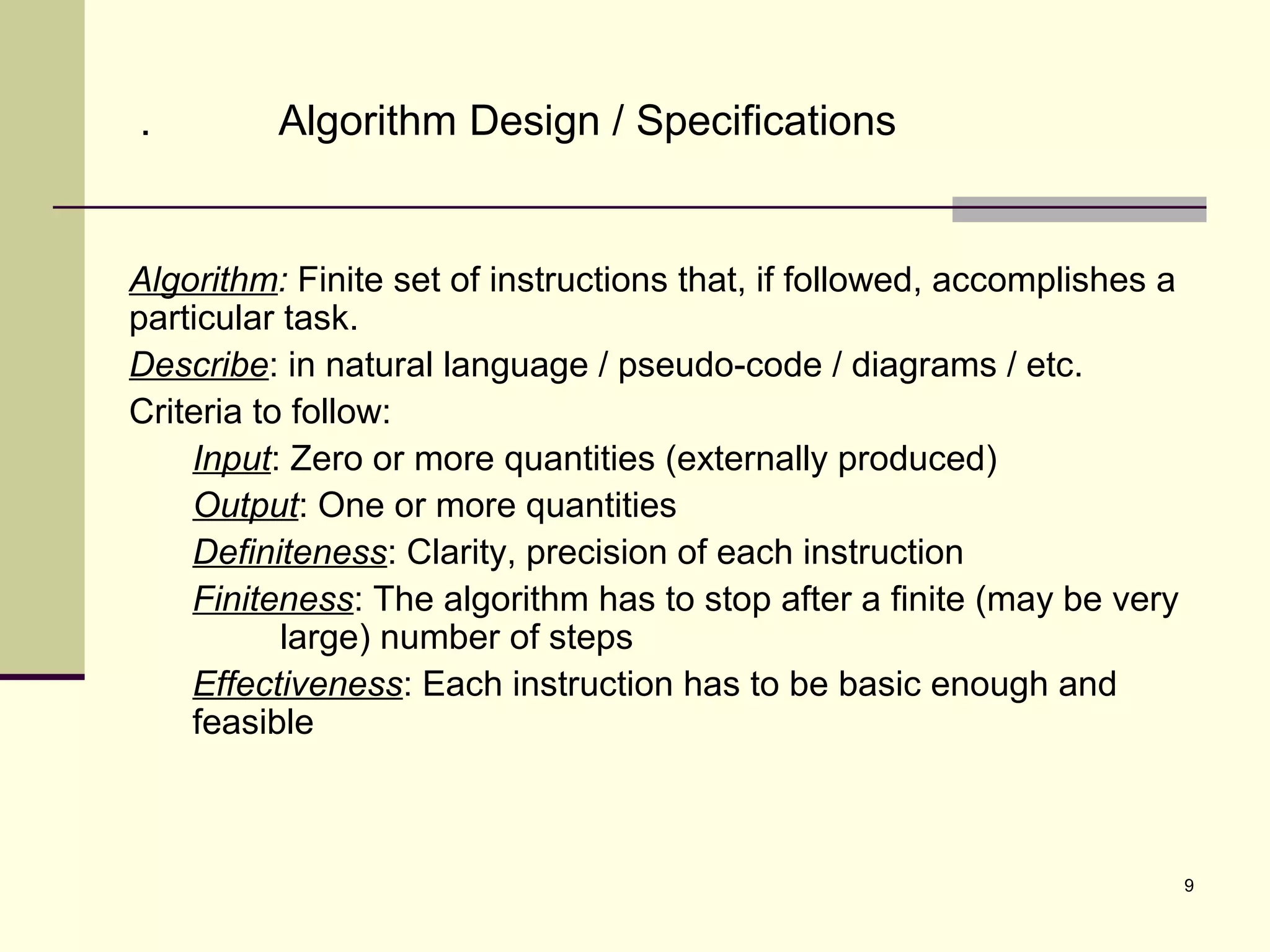 9
. Algorithm Design / Specifications
Algorithm: Finite set of instructions that, if followed, accomplishes a
particular task.
Describe: in natural language / pseudo-code / diagrams / etc.
Criteria to follow:
Input: Zero or more quantities (externally produced)
Output: One or more quantities
Definiteness: Clarity, precision of each instruction
Finiteness: The algorithm has to stop after a finite (may be very
large) number of steps
Effectiveness: Each instruction has to be basic enough and
feasible
 
