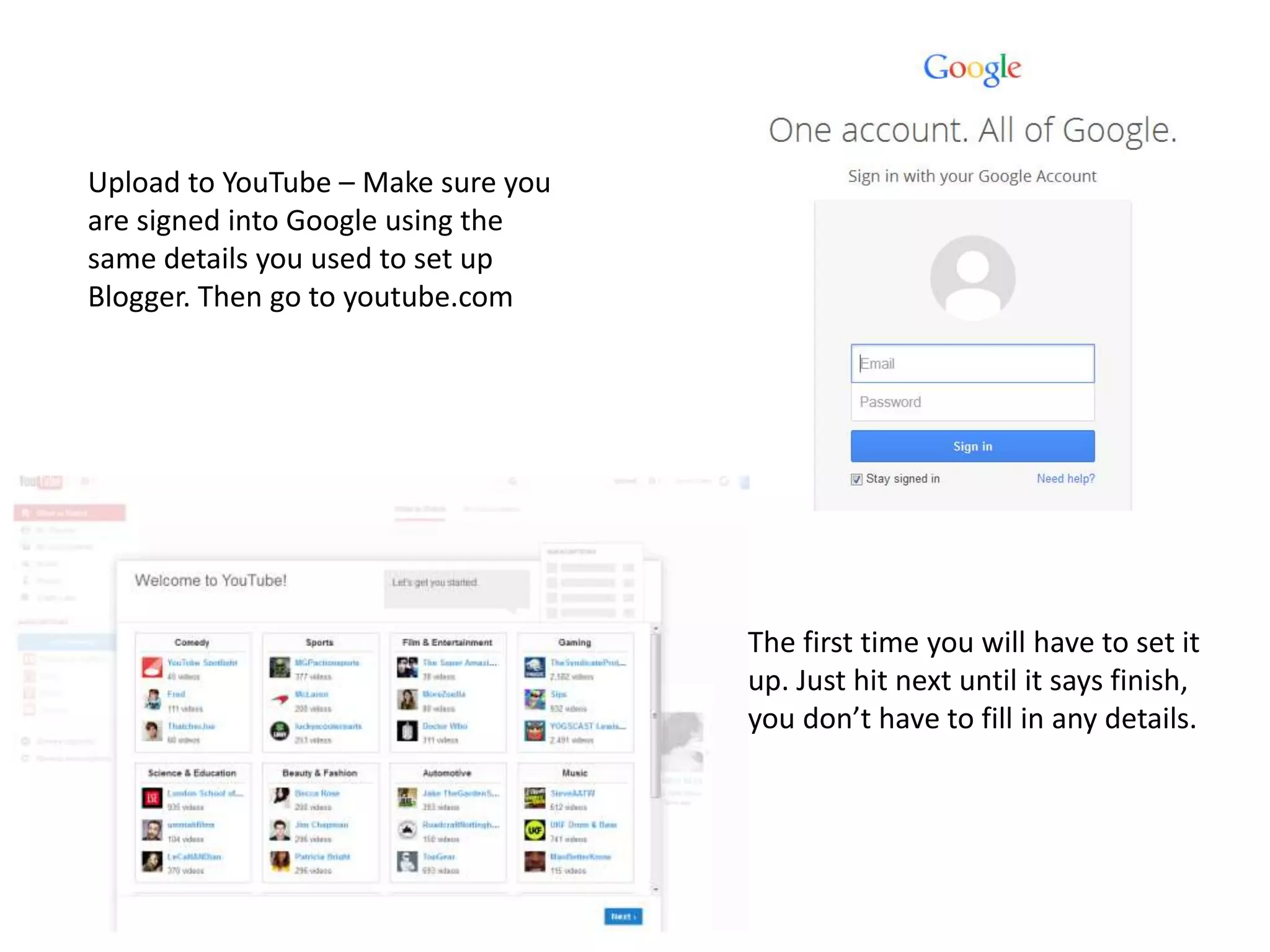 Upload to YouTube – Make sure you
are signed into Google using the
same details you used to set up
Blogger. Then go to youtube.com
The first time you will have to set it
up. Just hit next until it says finish,
you don’t have to fill in any details.